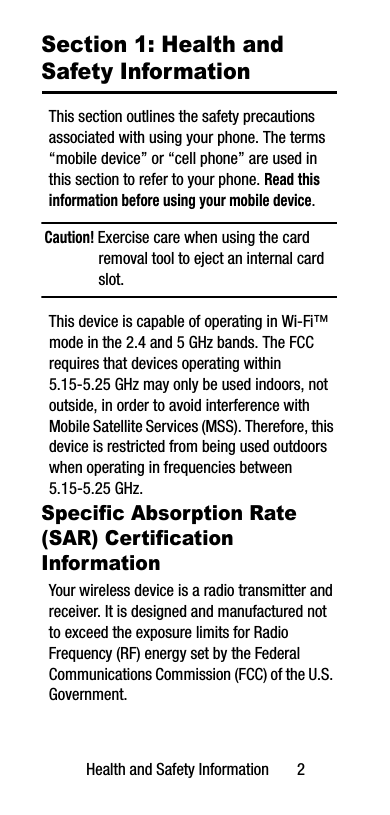 Health and Safety Information       2Section 1: Health and Safety InformationThis section outlines the safety precautions associated with using your phone. The terms “mobile device” or “cell phone” are used in this section to refer to your phone. Read this information before using your mobile device.Caution! Exercise care when using the card removal tool to eject an internal card slot.This device is capable of operating in Wi-Fi™ mode in the 2.4 and 5 GHz bands. The FCC requires that devices operating within 5.15-5.25 GHz may only be used indoors, not outside, in order to avoid interference with Mobile Satellite Services (MSS). Therefore, this device is restricted from being used outdoors when operating in frequencies between 5.15-5.25 GHz.Specific Absorption Rate (SAR) Certification InformationYour wireless device is a radio transmitter and receiver. It is designed and manufactured not to exceed the exposure limits for Radio Frequency (RF) energy set by the Federal Communications Commission (FCC) of the U.S. Government.