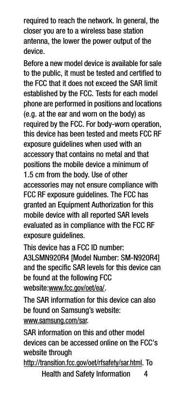 Health and Safety Information       4required to reach the network. In general, the closer you are to a wireless base station antenna, the lower the power output of the device.Before a new model device is available for sale to the public, it must be tested and certified to the FCC that it does not exceed the SAR limit established by the FCC. Tests for each model phone are performed in positions and locations (e.g. at the ear and worn on the body) as required by the FCC. For body-worn operation, this device has been tested and meets FCC RF exposure guidelines when used with an accessory that contains no metal and that positions the mobile device a minimum of 1.5 cm from the body. Use of other accessories may not ensure compliance with FCC RF exposure guidelines. The FCC has granted an Equipment Authorization for this mobile device with all reported SAR levels evaluated as in compliance with the FCC RF exposure guidelines. This device has a FCC ID number: A3LSMN920R4 [Model Number: SM-N920R4] and the specific SAR levels for this device can be found at the following FCC website:www.fcc.gov/oet/ea/.The SAR information for this device can also be found on Samsung’s website: www.samsung.com/sar. SAR information on this and other model devices can be accessed online on the FCC&apos;s website through http://transition.fcc.gov/oet/rfsafety/sar.html. To 