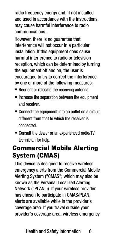 Health and Safety Information       6radio frequency energy and, if not installed and used in accordance with the instructions, may cause harmful interference to radio communications. However, there is no guarantee that interference will not occur in a particular installation. If this equipment does cause harmful interference to radio or television reception, which can be determined by turning the equipment off and on, the user is encouraged to try to correct the interference by one or more of the following measures:• Reorient or relocate the receiving antenna.• Increase the separation between the equipment and receiver.• Connect the equipment into an outlet on a circuit different from that to which the receiver is connected.• Consult the dealer or an experienced radio/TV technician for help.Commercial Mobile Alerting System (CMAS)This device is designed to receive wireless emergency alerts from the Commercial Mobile Alerting System (&quot;CMAS&quot;; which may also be known as the Personal Localized Alerting Network (&quot;PLAN&quot;)). If your wireless provider has chosen to participate in CMAS/PLAN, alerts are available while in the provider&apos;s coverage area. If you travel outside your provider&apos;s coverage area, wireless emergency 