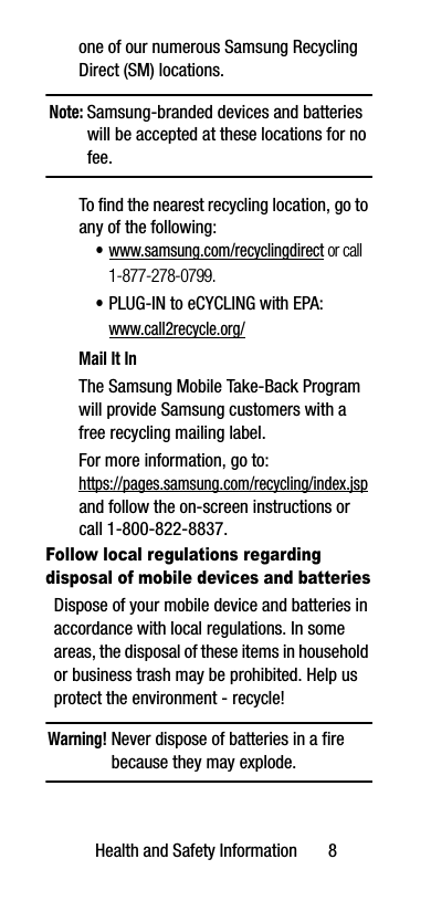 Health and Safety Information       8one of our numerous Samsung Recycling Direct (SM) locations. Note: Samsung-branded devices and batteries will be accepted at these locations for no fee.To find the nearest recycling location, go to any of the following:•www.samsung.com/recyclingdirect or call 1-877-278-0799.•PLUG-IN to eCYCLING with EPA: www.call2recycle.org/Mail It InThe Samsung Mobile Take-Back Program will provide Samsung customers with a free recycling mailing label. For more information, go to:https://pages.samsung.com/recycling/index.jsp and follow the on-screen instructions or call 1-800-822-8837.Follow local regulations regarding disposal of mobile devices and batteriesDispose of your mobile device and batteries in accordance with local regulations. In some areas, the disposal of these items in household or business trash may be prohibited. Help us protect the environment - recycle!Warning! Never dispose of batteries in a fire because they may explode.