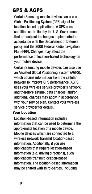 9GPS &amp; AGPSCertain Samsung mobile devices can use a Global Positioning System (GPS) signal for location-based applications. A GPS uses satellites controlled by the U.S. Government that are subject to changes implemented in accordance with the Department of Defense policy and the 2008 Federal Radio navigation Plan (FRP). Changes may affect the performance of location-based technology on your mobile device.Certain Samsung mobile devices can also use an Assisted Global Positioning System (AGPS), which obtains information from the cellular network to improve GPS performance. AGPS uses your wireless service provider&apos;s network and therefore airtime, data charges, and/or additional charges may apply in accordance with your service plan. Contact your wireless service provider for details.Your LocationLocation-based information includes information that can be used to determine the approximate location of a mobile device. Mobile devices which are connected to a wireless network transmit location-based information. Additionally, if you use applications that require location-based information (e.g. driving directions), such applications transmit location-based information. The location-based information may be shared with third-parties, including 