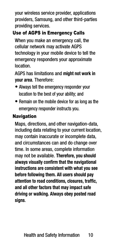 Health and Safety Information       10your wireless service provider, applications providers, Samsung, and other third-parties providing services.Use of AGPS in Emergency CallsWhen you make an emergency call, the cellular network may activate AGPS technology in your mobile device to tell the emergency responders your approximate location.AGPS has limitations and might not work in your area. Therefore:• Always tell the emergency responder your location to the best of your ability; and• Remain on the mobile device for as long as the emergency responder instructs you.NavigationMaps, directions, and other navigation-data, including data relating to your current location, may contain inaccurate or incomplete data, and circumstances can and do change over time. In some areas, complete information may not be available. Therefore, you should always visually confirm that the navigational instructions are consistent with what you see before following them. All users should pay attention to road conditions, closures, traffic, and all other factors that may impact safe driving or walking. Always obey posted road signs.