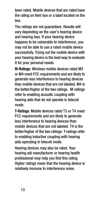 13been rated. Mobile devices that are rated have the rating on their box or a label located on the box.The ratings are not guarantees. Results will vary depending on the user&apos;s hearing device and hearing loss. If your hearing device happens to be vulnerable to interference, you may not be able to use a rated mobile device successfully. Trying out the mobile device with your hearing device is the best way to evaluate it for your personal needs.M-Ratings: Wireless mobile devices rated M3 or M4 meet FCC requirements and are likely to generate less interference to hearing devices than mobile devices that are not labeled. M4 is the better/higher of the two ratings.  M-ratings refer to enabling acoustic coupling with hearing aids that do not operate in telecoil mode.T-Ratings: Mobile devices rated T3 or T4 meet FCC requirements and are likely to generate less interference to hearing devices than mobile devices that are not labeled. T4 is the better/higher of the two ratings. T-ratings refer to enabling inductive coupling with hearing aids operating in telecoil mode.Hearing devices may also be rated. Your hearing aid manufacturer or hearing health professional may help you find this rating. Higher ratings mean that the hearing device is relatively immune to interference noise. 