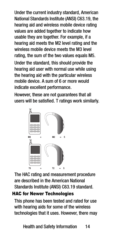 Health and Safety Information       14Under the current industry standard, American National Standards Institute (ANSI) C63.19, the hearing aid and wireless mobile device rating values are added together to indicate how usable they are together. For example, if a hearing aid meets the M2 level rating and the wireless mobile device meets the M3 level rating, the sum of the two values equals M5. Under the standard, this should provide the hearing aid user with normal use while using the hearing aid with the particular wireless mobile device. A sum of 6 or more would indicate excellent performance.  However, these are not guarantees that all users will be satisfied. T ratings work similarly. The HAC rating and measurement procedure are described in the American National Standards Institute (ANSI) C63.19 standard.HAC for Newer TechnologiesThis phone has been tested and rated for use with hearing aids for some of the wireless technologies that it uses. However, there may M3                 +                    M2         =     5T3                 +                    T2         =     5