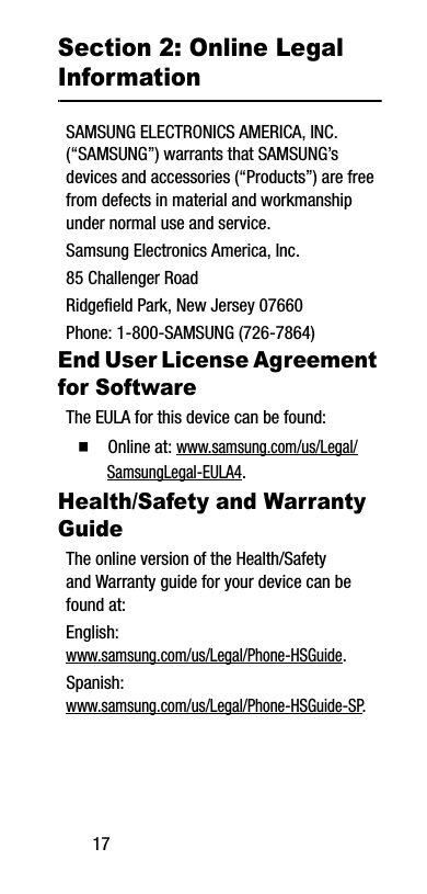 17Section 2: Online Legal InformationSAMSUNG ELECTRONICS AMERICA, INC. (“SAMSUNG”) warrants that SAMSUNG’s devices and accessories (“Products”) are free from defects in material and workmanship under normal use and service.Samsung Electronics America, Inc.85 Challenger RoadRidgefield Park, New Jersey 07660Phone: 1-800-SAMSUNG (726-7864)End User License Agreement for SoftwareThe EULA for this device can be found:Ⅲ  Online at: www.samsung.com/us/Legal/SamsungLegal-EULA4. Health/Safety and Warranty GuideThe online version of the Health/Safety and Warranty guide for your device can be found at:English: www.samsung.com/us/Legal/Phone-HSGuide.Spanish: www.samsung.com/us/Legal/Phone-HSGuide-SP.