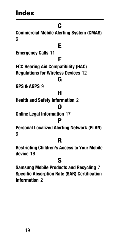 19IndexCCommercial Mobile Alerting System (CMAS) 6EEmergency Calls 11FFCC Hearing Aid Compatibility (HAC) Regulations for Wireless Devices 12GGPS &amp; AGPS 9HHealth and Safety Information 2OOnline Legal Information 17PPersonal Localized Alerting Network (PLAN) 6RRestricting Children&apos;s Access to Your Mobile device 16SSamsung Mobile Products and Recycling 7Specific Absorption Rate (SAR) Certification Information 2