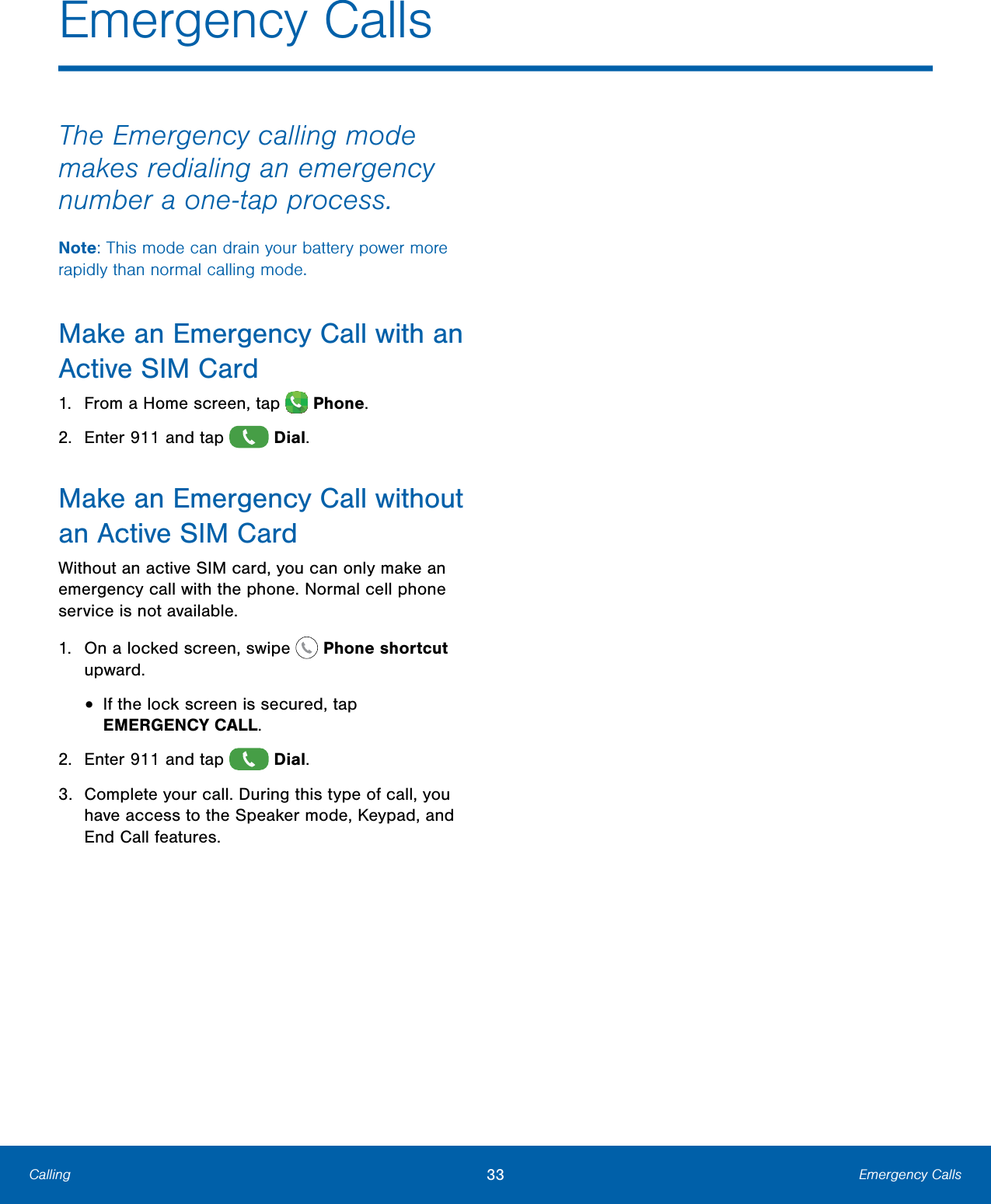              Emergency Calls  The Emergency calling mode makes redialing an emergency number a one-tap process. Note: This mode can drain your battery power more rapidly than normal calling mode. Make an Emergency Call with an Active SIMCard 1.  From a Home screen, tap  Phone. 2.  Enter 911 and tap  Dial. Make an Emergency Call without an Active SIMCard Without an active SIM card, you can only make an emergency call with the phone. Normal cell phone service is not available. 1.  On a locked screen, swipe  Phoneshortcut upward. •  If the lock screen is secured, tap  EMERGENCYCALL.  2.  Enter 911 and tap  Dial. 3.  Complete your call. During this type of call, you have access to the Speaker mode, Keypad, and End Call features. Calling   33  Emergency Calls 