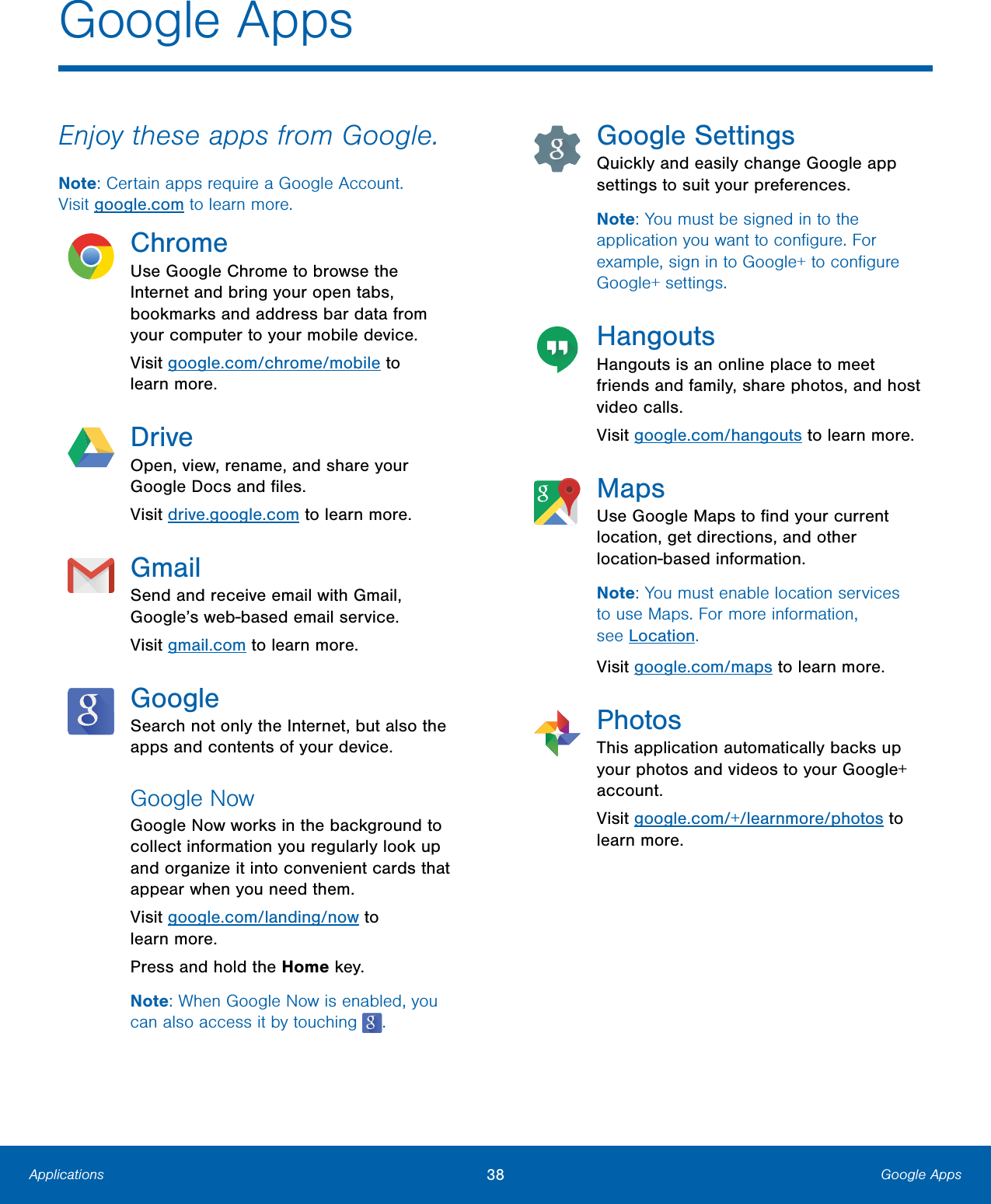 38  Google Apps Applications   Google Apps  Enjoy these apps from Google. Note: Certain apps require a Google Account. Visitgoogle.com to learn more. Chrome Use Google Chrome to browse the Internet and bring your open tabs, bookmarks and address bar data from your computer to your mobile device. Visit google.com/chrome/mobile to learnmore. Drive Open, view, rename, and share your  Google Docs and ﬁles.  Visit drive.google.com to learn more.  Gmail Send and receive email with Gmail, Google’s web-based email service. Visit gmail.com to learn more. Google Search not only the Internet, but also the apps and contents of your device. Google Now Google Now works in the background to  collect information you regularly look up  and organize it into convenient cards that  appear when you need them.  Visit google.com/landing/now to  learnmore.  Press and hold the Home key.  Note: When Google Now is enabled, you can also access it by touching  . Google Settings Quickly and easily change Google app settings to suit your preferences. Note: You must be signed in to the application you want to conﬁgure. For example, sign in to Google+ to conﬁgure Google+ settings. Hangouts Hangouts is an online place to meet friends and family, share photos, and host video calls. Visit google.com/hangouts to learn more. Maps Use Google Maps to ﬁnd your current location, get directions, and other location-based information. Note: You must enable location services to use Maps. For more information, seeLocation. Visit google.com/maps to learn more. Photos This application automatically backs up your photos and videos to your Google+ account. Visit google.com/+/learnmore/photos to learn more. 