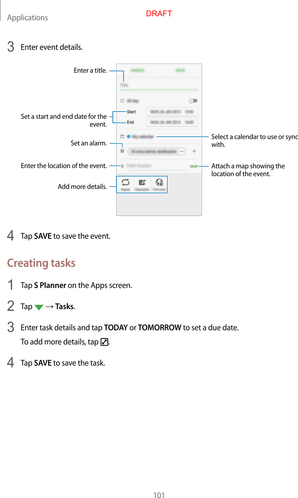 Applications1013  Enter ev ent details .Select a calendar to use or sync with.Attach a map showing the location of the event .Enter the location of the ev ent .Enter a title .Set a start and end date f or the event.Add mor e details .Set an alarm.4  Tap SAVE to sav e the ev en t.Crea ting tasks1  Tap S Planner on the Apps screen.2  Tap    Tasks.3  Enter task details and tap TODAY or TOMORROW to set a due date.To add more details , tap  .4  Tap SAVE to sav e the task.DRAFT