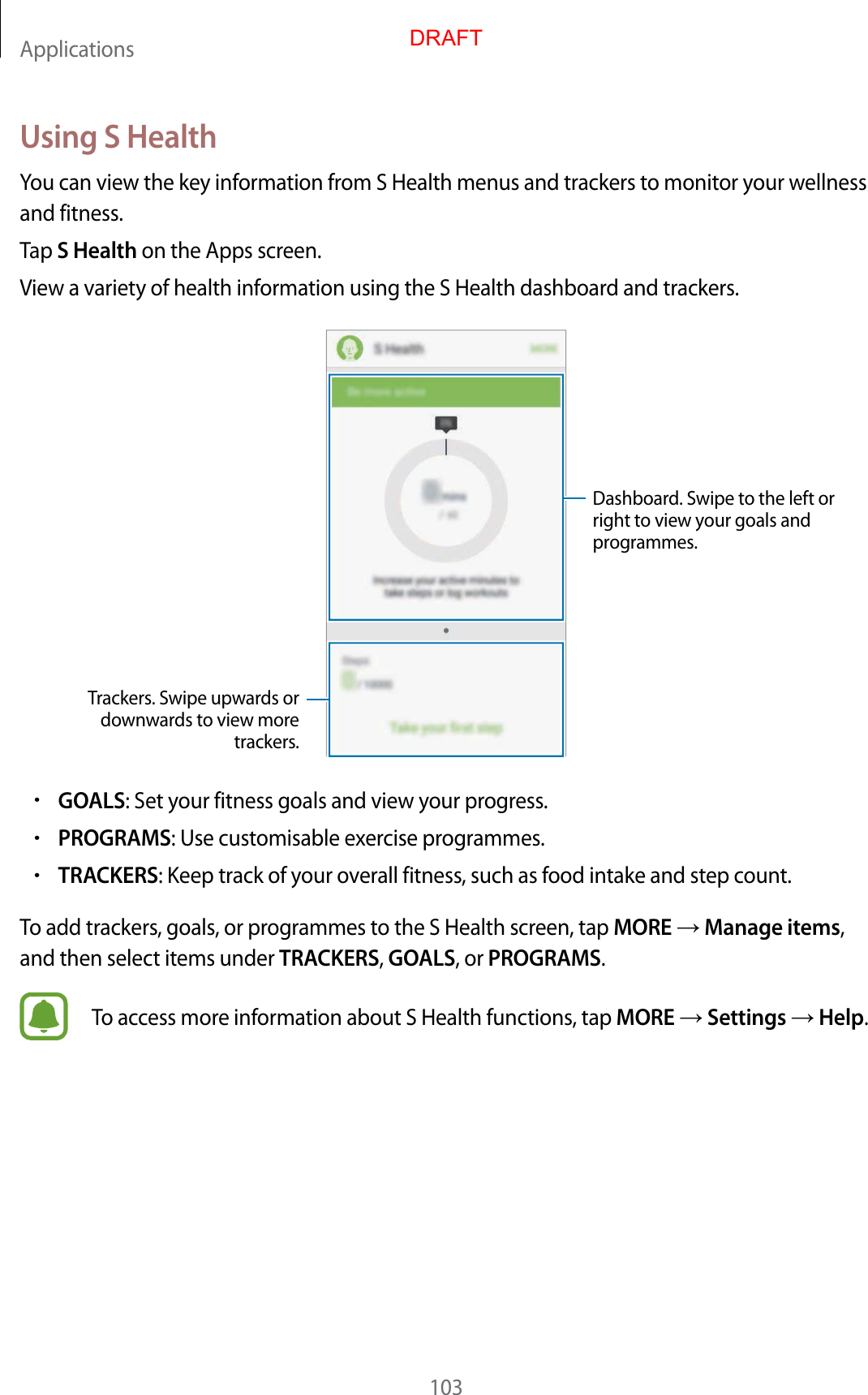 Applications103Using S HealthYou can view the key information from S Health menus and trackers t o monitor y our w ellness and fitness.Tap S Health on the Apps screen.View a v ariety of health information using the S Health dashboar d and trackers .Trackers. S wipe upw ar ds or downw ar ds to view mor e trackers.Dashboard. S wipe t o the left or right to view your goals and programmes.•GOALS: Set your fitness goals and view your pr og r ess .•PROGRAMS: Use customisable exercise progr ammes .•TRACKERS: Keep track of your o v erall fitness, such as food intake and step c ount.To add trackers, goals , or pr og r ammes to the S Health scr een, tap MORE  Manage items, and then select items under TRACKERS, GOALS, or PROGRAMS.To access mor e inf ormation about S Health functions, tap MORE  Settings  Help.DRAFT