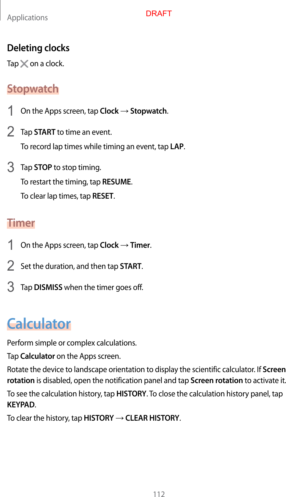 Applications112Deleting clocksTap   on a clock.Stopwatch1  On the Apps screen, tap Clock  Stopwatch.2  Tap START to time an even t.To recor d lap times while timing an ev en t, tap LAP.3  Tap STOP to stop timing .To restart the timing, tap RESUME.To clear lap times, tap RESET.Timer1  On the Apps screen, tap Clock  Timer.2  Set the duration, and then tap START.3  Tap DISMISS when the timer goes off.CalculatorP erform simple or complex calculations .Tap Calculator on the Apps screen.Rotate the device t o landscape orientation t o display the scien tific calculat or. If Screen rotation is disabled, open the notification panel and tap Screen rota tion to activate it.To see the calculation history , tap HISTORY. To close the calculation history panel, tap KEYPAD.To clear the history, tap HISTORY  CLEAR HISTORY.DRAFT