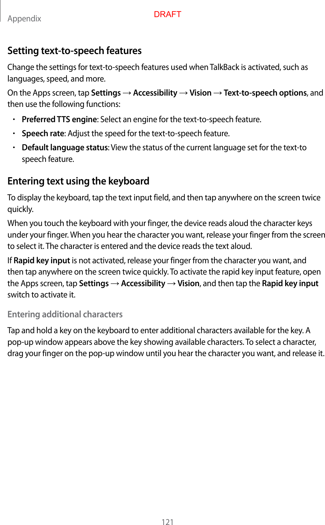 Appendix121Setting text-to-speech featur esChange the settings for t ext-to-speech featur es used when TalkBack is activated , such as languages, speed , and mor e .On the Apps screen, tap Settings  Accessibility  Vision  Text-to-speech options, and then use the follo wing functions:•Preferred TTS engine: Select an engine f or the t ext-to-speech featur e .•Speech rat e: Adjust the speed f or the t ext-to-speech featur e .•Default language status: View the status of the curr ent language set for the text-to speech featur e.Entering t e xt using the keyboardTo display the keyboar d , tap the text input field, and then tap an ywhere on the scr een twice quickly.When you t ouch the keyboar d with y our finger, the device reads aloud the character keys under your finger. When you hear the character you wan t, r elease y our finger fr om the scr een to select it. The character is enter ed and the devic e r eads the te xt aloud.If Rapid key input is not activated, r elease y our finger fr om the character y ou want , and then tap anywhere on the scr een twice quickly. To activat e the rapid key input f ea tur e , open the Apps screen, tap Settings  Accessibility  Vision, and then tap the Rapid key input switch to activate it.Entering additional char actersTap and hold a key on the keyboard to ent er additional characters av ailable f or the key. A pop-up window appears above the key showing a v ailable characters. To select a character, drag your finger on the pop-up window until y ou hear the character y ou want , and r elease it.DRAFT