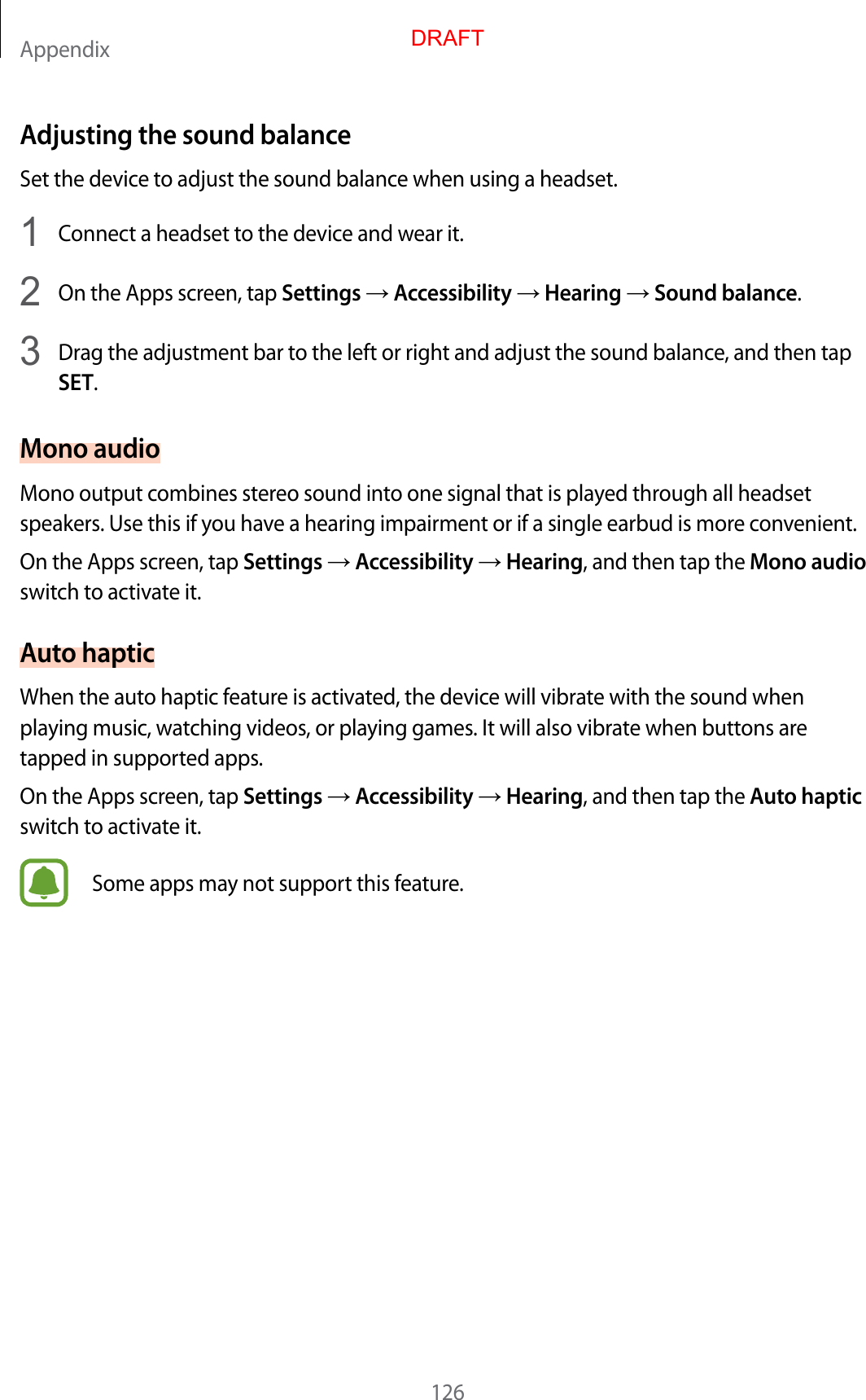 Appendix126Adjusting the sound balanc eSet the device to adjust the sound balance when using a headset.1  Connect a headset to the device and w ear it.2  On the Apps screen, tap Settings  Accessibility  Hearing  Sound balance.3  Drag the adjustment bar to the left or right and adjust the sound balance , and then tapSET.Mono audioMono output combines stereo sound in to one sig nal that is pla y ed thr ough all headset speakers. Use this if y ou ha v e a hearing impairment or if a single earbud is more c on v enien t.On the Apps screen, tap Settings  Accessibility  Hearing, and then tap the Mono audio switch to activate it.Aut o hapticWhen the auto haptic f ea tur e is activated , the device will vibr at e with the sound when playing music , wat ching videos , or pla ying games . It will also vibrate when buttons ar e tapped in supported apps.On the Apps screen, tap Settings  Accessibility  Hearing, and then tap the Aut o haptic switch to activate it.Some apps may not support this fea tur e .DRAFT
