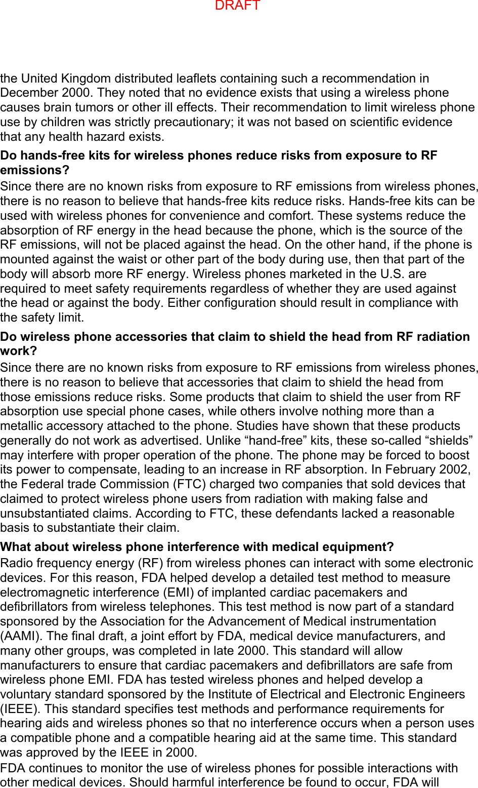 the United Kingdom distributed leaflets containing such a recommendation in December 2000. They noted that no evidence exists that using a wireless phone causes brain tumors or other ill effects. Their recommendation to limit wireless phone use by children was strictly precautionary; it was not based on scientific evidence that any health hazard exists.   Do hands-free kits for wireless phones reduce risks from exposure to RF emissions? Since there are no known risks from exposure to RF emissions from wireless phones, there is no reason to believe that hands-free kits reduce risks. Hands-free kits can be used with wireless phones for convenience and comfort. These systems reduce the absorption of RF energy in the head because the phone, which is the source of the RF emissions, will not be placed against the head. On the other hand, if the phone is mounted against the waist or other part of the body during use, then that part of the body will absorb more RF energy. Wireless phones marketed in the U.S. are required to meet safety requirements regardless of whether they are used against the head or against the body. Either configuration should result in compliance with the safety limit. Do wireless phone accessories that claim to shield the head from RF radiation work? Since there are no known risks from exposure to RF emissions from wireless phones, there is no reason to believe that accessories that claim to shield the head from those emissions reduce risks. Some products that claim to shield the user from RF absorption use special phone cases, while others involve nothing more than a metallic accessory attached to the phone. Studies have shown that these products generally do not work as advertised. Unlike “hand-free” kits, these so-called “shields” may interfere with proper operation of the phone. The phone may be forced to boost its power to compensate, leading to an increase in RF absorption. In February 2002, the Federal trade Commission (FTC) charged two companies that sold devices that claimed to protect wireless phone users from radiation with making false and unsubstantiated claims. According to FTC, these defendants lacked a reasonable basis to substantiate their claim. What about wireless phone interference with medical equipment? Radio frequency energy (RF) from wireless phones can interact with some electronic devices. For this reason, FDA helped develop a detailed test method to measure electromagnetic interference (EMI) of implanted cardiac pacemakers and defibrillators from wireless telephones. This test method is now part of a standard sponsored by the Association for the Advancement of Medical instrumentation (AAMI). The final draft, a joint effort by FDA, medical device manufacturers, and many other groups, was completed in late 2000. This standard will allow manufacturers to ensure that cardiac pacemakers and defibrillators are safe from wireless phone EMI. FDA has tested wireless phones and helped develop a voluntary standard sponsored by the Institute of Electrical and Electronic Engineers (IEEE). This standard specifies test methods and performance requirements for hearing aids and wireless phones so that no interference occurs when a person uses a compatible phone and a compatible hearing aid at the same time. This standard was approved by the IEEE in 2000. FDA continues to monitor the use of wireless phones for possible interactions with other medical devices. Should harmful interference be found to occur, FDA will DRAFT
