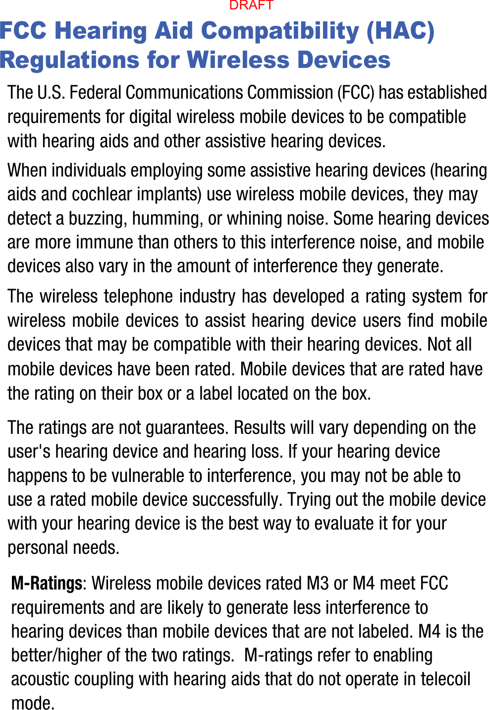 FCC Hearing Aid Compatibility (HAC) Regulations for Wireless DevicesThe U.S. Federal Communications Commission (FCC) has established requirements for digital wireless mobile devices to be compatible with hearing aids and other assistive hearing devices.When individuals employing some assistive hearing devices (hearing aids and cochlear implants) use wireless mobile devices, they may detect a buzzing, humming, or whining noise. Some hearing devices are more immune than others to this interference noise, and mobile devices also vary in the amount of interference they generate.The wireless telephone industry has developed a rating system for wireless mobile devices to assist hearing device users find mobile devices that may be compatible with their hearing devices. Not all mobile devices have been rated. Mobile devices that are rated have the rating on their box or a label located on the box.The ratings are not guarantees. Results will vary depending on the user&apos;s hearing device and hearing loss. If your hearing device happens to be vulnerable to interference, you may not be able to use a rated mobile device successfully. Trying out the mobile device with your hearing device is the best way to evaluate it for your personal needs.M-Ratings: Wireless mobile devices rated M3 or M4 meet FCC requirements and are likely to generate less interference to hearing devices than mobile devices that are not labeled. M4 is the better/higher of the two ratings.  M-ratings refer to enabling acoustic coupling with hearing aids that do not operate in telecoil mode.DRAFT