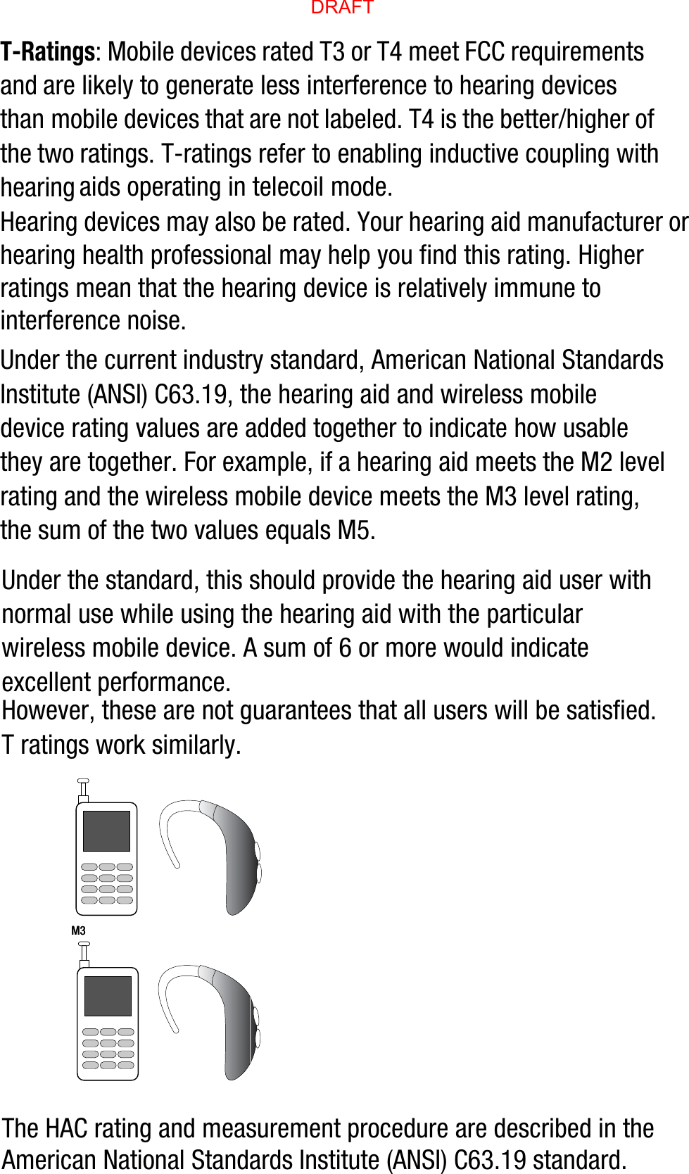 T-Ratings: Mobile devices rated T3 or T4 meet FCC requirements and are likely to generate less interference to hearing devices than mobile devices that are not labeled. T4 is the better/higher of the two ratings. T-ratings refer to enabling inductive coupling with hearing aids operating in telecoil mode.Hearing devices may also be rated. Your hearing aid manufacturer or hearing health professional may help you find this rating. Higher ratings mean that the hearing device is relatively immune to interference noise. Under the current industry standard, American National Standards Institute (ANSI) C63.19, the hearing aid and wireless mobile device rating values are added together to indicate how usable they are together. For example, if a hearing aid meets the M2 level rating and the wireless mobile device meets the M3 level rating, the sum of the two values equals M5. Under the standard, this should provide the hearing aid user with normal use while using the hearing aid with the particular wireless mobile device. A sum of 6 or more would indicate excellent performance.  However, these are not guarantees that all users will be satisfied. T ratings work similarly.The HAC rating and measurement procedure are described in the American National Standards Institute (ANSI) C63.19 standard.    M3       M3        DRAFT