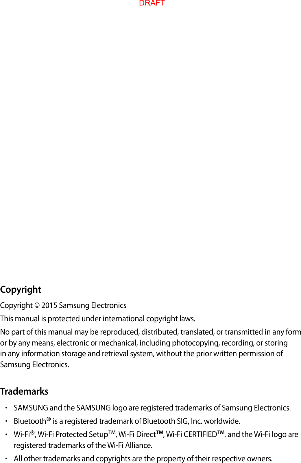 CopyrightCop yright © 2015 Samsung ElectronicsThis manual is prot ected under international c op yright law s .No part of this manual may be r epr oduced , distributed , tr anslat ed , or transmitt ed in an y form or by an y means , electronic or mechanical , including photoc opying, recor ding , or st oring in any inf ormation st orage and r etrieval sy st em, without the prior written permission of Samsung Electronics.Trademarks•SAMSUNG and the SAMSUNG logo ar e r egist er ed trademarks of Samsung Electronics.•Bluetooth® is a regist er ed trademark of Bluet ooth SIG, Inc. w orldwide.•Wi-Fi®, Wi-F i Pr otected Setup™, W i-Fi Dir ect™, W i-Fi CERTIFIED™, and the Wi-Fi logo areregist er ed trademarks of the Wi-Fi Allianc e .•All other trademarks and copyrights ar e the pr operty of their respective o wners .DRAFT