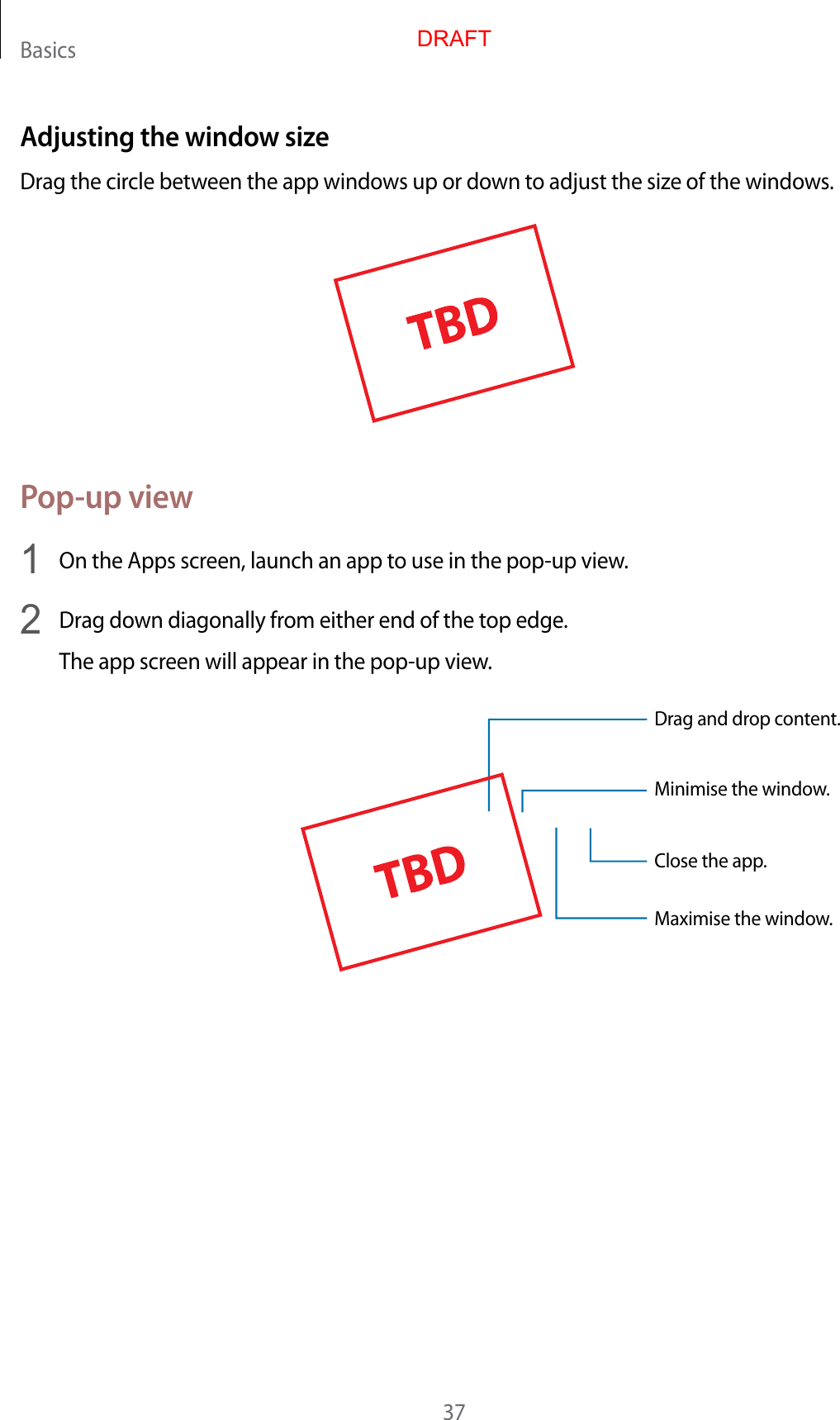 Basics37Adjusting the windo w siz eDrag the circle between the app windo w s up or down t o adjust the siz e of the window s .Pop-up view1  On the Apps screen, launch an app t o use in the pop-up view.2  Drag down diagonally fr om either end of the t op edge .The app screen will appear in the pop-up view.Minimise the window.Close the app .Maximise the window.Drag and drop c ont ent.DRAFT