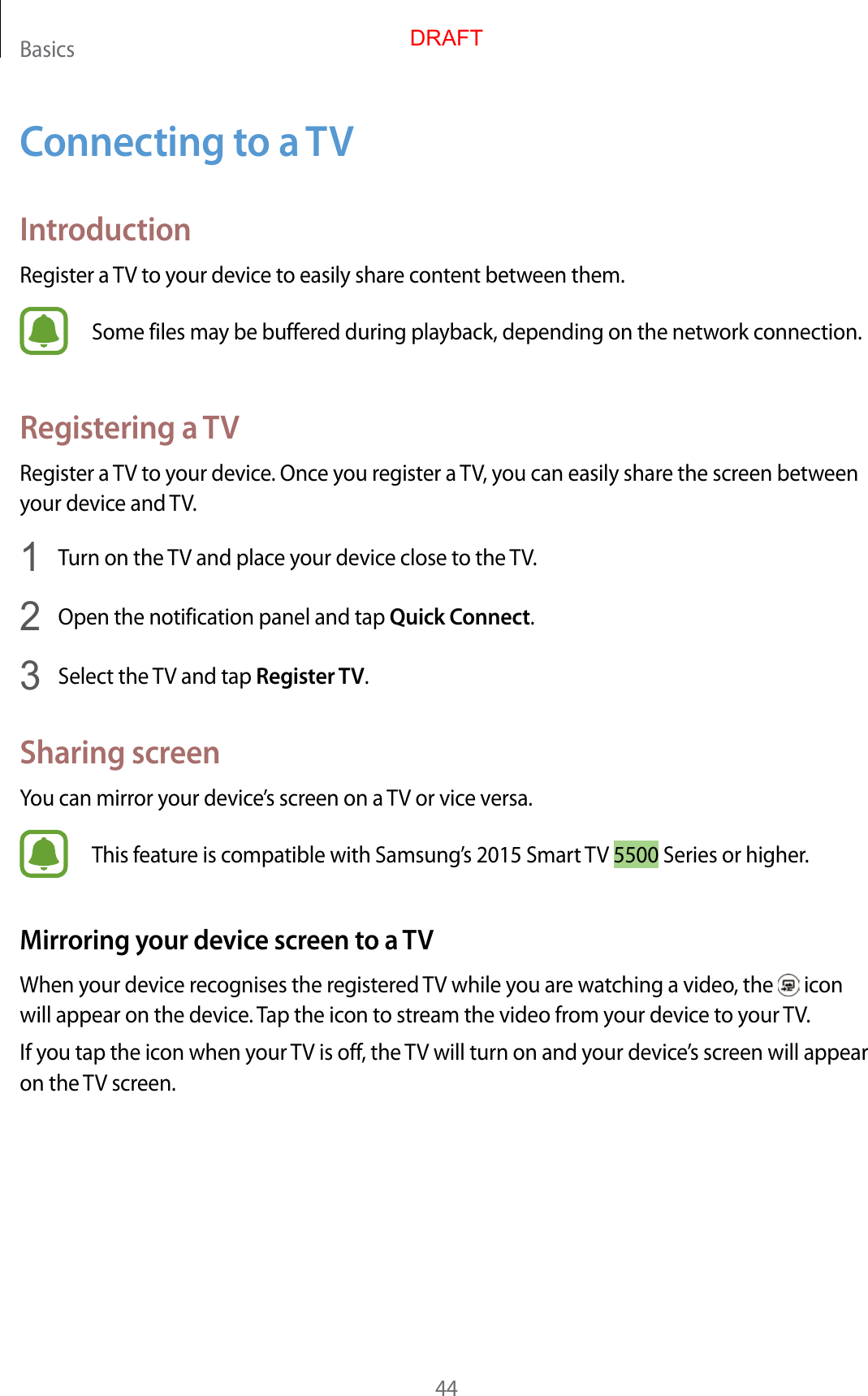 Basics44C onnecting to a TVIntroductionRegister a TV to your device t o easily shar e c ont ent between them.Some files may be buffer ed during pla yback, depending on the network connection.Registering a TVRegister a TV to your device. Once you reg ister a TV, you can easily shar e the scr een between your device and TV.1  Turn on the TV and place your device close to the TV.2  Open the notification panel and tap Quick Connect.3  Select the TV and tap Register TV.Sharing screenYou can mirror your device’s screen on a TV or vice versa.This f eatur e is c ompatible with Samsung’s 2015 Smart TV 5500 Series or higher.Mirroring your de vic e screen t o a TVWhen your devic e r ecog nises the r eg ister ed TV while you are wat ching a video, the   icon will appear on the device . Tap the icon to stream the video from y our devic e t o y our TV.If you tap the icon when your TV is off , the TV will turn on and your devic e’s screen will appear on the TV screen.DRAFT