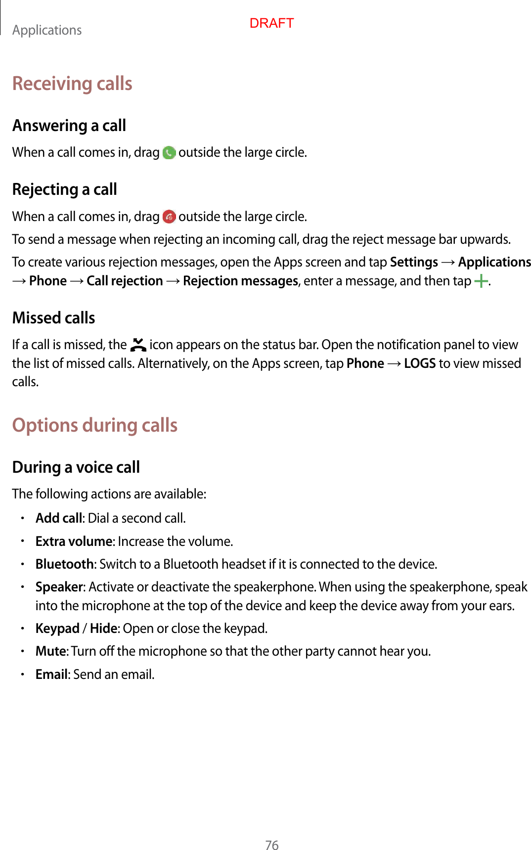 Applications76Receiving callsAnsw ering a callWhen a call comes in, drag   outside the large cir cle .Rejecting a callWhen a call comes in, drag   outside the large cir cle .To send a message when rejecting an incoming call, dr ag the r eject message bar upwards .To creat e various r ejection messages, open the Apps scr een and tap Settings  Applications  Phone  Call r ejection  Rejection messages, enter a message , and then tap  .Missed callsIf a call is missed, the   icon appears on the status bar. Open the notification panel t o view the list of missed calls. Alt ernativ ely, on the Apps scr een, tap Phone  LOGS to view missed calls.Options during callsDuring a voic e callThe f ollowing actions are a vailable:•Add call: Dial a second call.•Extra volume: Increase the volume .•Bluetooth: Switch t o a Bluetooth headset if it is c onnected to the device.•Speaker: Activate or deactivate the speakerphone . When using the speakerphone , speak into the micr ophone at the t op of the device and keep the devic e a wa y fr om y our ears .•Keypad / Hide: Open or close the keypad.•Mute: Turn off the microphone so tha t the other party cannot hear you.•Email: Send an email.DRAFT