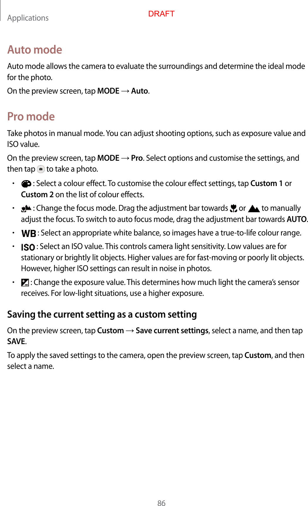 Applications86A uto modeAut o mode allow s the camera t o evalua te the surr oundings and det ermine the ideal mode for the phot o.On the preview scr een, tap MODE  Auto.Pr o modeTake photos in manual mode. You can adjust shooting options, such as exposure v alue and ISO value.On the preview scr een, tap MODE  Pro. Select options and customise the settings , and then tap   to take a photo .•: Select a colour eff ect. To customise the colour effect settings, tap Cust om 1 orCust om 2 on the list of colour eff ects.•: Change the focus mode . Dr ag the adjustment bar t ow ar ds   or  to manually adjust the focus . To switch to auto focus mode , dr ag the adjustment bar t o war ds AUTO.•: Select an appropriat e white balanc e , so images ha v e a true-to-life c olour range .•: Select an ISO value . T his con tr ols camera ligh t sensitivity. Lo w values ar e forstationary or brightly lit objects. Higher values are f or fast-mo ving or poorly lit objects. Howev er, higher ISO settings can result in noise in photos .•: Change the exposure value. This determines how much light the camera’s sensorreceives . For low -light situations, use a higher exposure.Saving the curren t setting as a custom settingOn the preview scr een, tap Custom  Save curr en t settings, select a name, and then tap SAVE.To apply the sav ed settings to the camer a, open the pr eview scr een, tap Custom, and then select a name.DRAFT