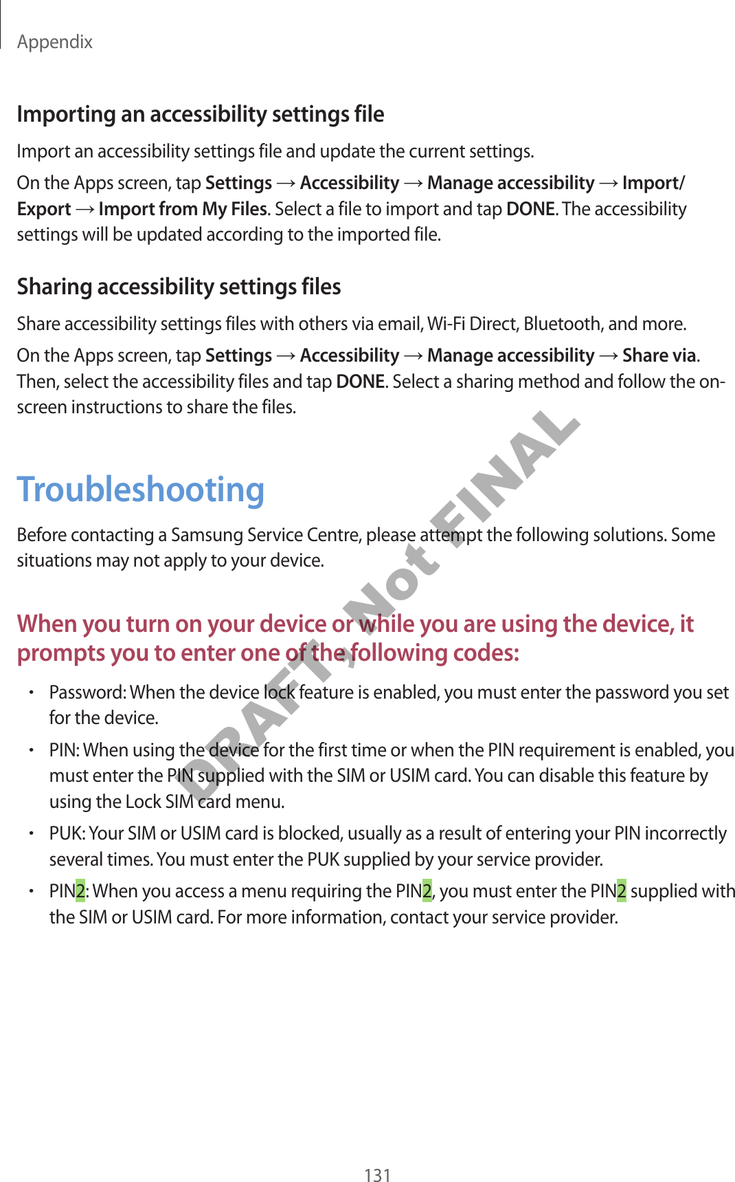 Appendix131Importing an accessibility settings fileImport an accessibility settings file and update the current settings .On the Apps screen, tap Settings  Accessibility  Manage accessibility  Import/Export  Import from My F iles. Select a file to import and tap DONE. The accessibility settings will be updated acc or ding t o the imported file.Sharing acc essibility settings filesShare acc essibility settings files with others via email, Wi-Fi Dir ect, Bluetooth, and mor e .On the Apps screen, tap Settings  Accessibility  Manage accessibility  Share via. Then, select the accessibility files and tap DONE. Select a sharing method and follo w the on-screen instructions to share the files .TroubleshootingBefor e con tacting a Samsung Service Centre, please attempt the follo wing solutions . Some situations may not apply t o y our device .When y ou turn on y our de vic e or while y ou ar e using the devic e , it prompts y ou t o ent er one of the f ollo wing c odes:•P assw or d: W hen the device lock f ea tur e is enabled , y ou must ent er the passw or d y ou set for the devic e .•PIN: When using the device f or the first time or when the PIN r equir ement is enabled , y ou must enter the PIN supplied with the SIM or USIM car d . You can disable this feature b y using the Lock SIM car d menu .•PUK: Your SIM or USIM card is blocked, usually as a r esult of en tering y our PIN inc orrectly several times . You must enter the PUK supplied by y our service provider.•PIN2: When y ou ac cess a menu r equiring the PIN2, you must ent er the PIN2 supplied with the SIM or USIM card . For more inf ormation, c ontact your service provider.DRAFT, Not FINAL