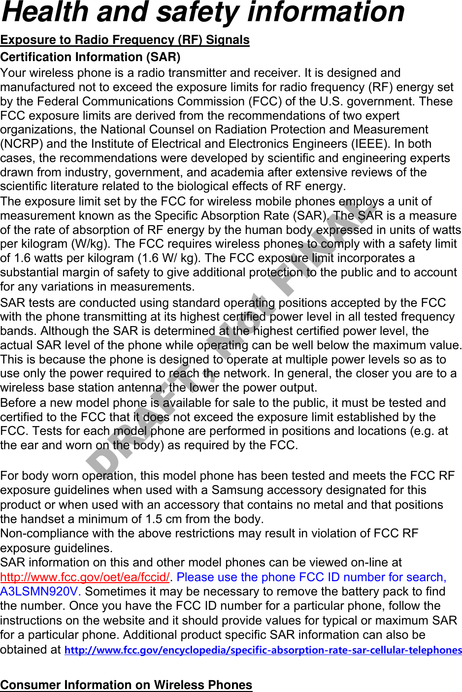 Health and safety information Exposure to Radio Frequency (RF) Signals Certification Information (SAR) Your wireless phone is a radio transmitter and receiver. It is designed and manufactured not to exceed the exposure limits for radio frequency (RF) energy set by the Federal Communications Commission (FCC) of the U.S. government. These FCC exposure limits are derived from the recommendations of two expert organizations, the National Counsel on Radiation Protection and Measurement (NCRP) and the Institute of Electrical and Electronics Engineers (IEEE). In both cases, the recommendations were developed by scientific and engineering experts drawn from industry, government, and academia after extensive reviews of the scientific literature related to the biological effects of RF energy. The exposure limit set by the FCC for wireless mobile phones employs a unit of measurement known as the Specific Absorption Rate (SAR). The SAR is a measure of the rate of absorption of RF energy by the human body expressed in units of watts per kilogram (W/kg). The FCC requires wireless phones to comply with a safety limit of 1.6 watts per kilogram (1.6 W/ kg). The FCC exposure limit incorporates a substantial margin of safety to give additional protection to the public and to account for any variations in measurements. SAR tests are conducted using standard operating positions accepted by the FCC with the phone transmitting at its highest certified power level in all tested frequency bands. Although the SAR is determined at the highest certified power level, the actual SAR level of the phone while operating can be well below the maximum value. This is because the phone is designed to operate at multiple power levels so as to use only the power required to reach the network. In general, the closer you are to a wireless base station antenna, the lower the power output. Before a new model phone is available for sale to the public, it must be tested and certified to the FCC that it does not exceed the exposure limit established by the FCC. Tests for each model phone are performed in positions and locations (e.g. at the ear and worn on the body) as required by the FCC.     For body worn operation, this model phone has been tested and meets the FCC RF exposure guidelines when used with a Samsung accessory designated for this product or when used with an accessory that contains no metal and that positions the handset a minimum of 1.5 cm from the body.  Non-compliance with the above restrictions may result in violation of FCC RF exposure guidelines. SAR information on this and other model phones can be viewed on-line at http://www.fcc.gov/oet/ea/fccid/. Please use the phone FCC ID number for search, A3LSMN920V. Sometimes it may be necessary to remove the battery pack to find the number. Once you have the FCC ID number for a particular phone, follow the instructions on the website and it should provide values for typical or maximum SAR for a particular phone. Additional product specific SAR information can also be obtained at http://www.fcc.gov/encyclopedia/specific-absorption-rate-sar-cellular-telephonesConsumer Information on Wireless Phones DRAFT, Not FINAL