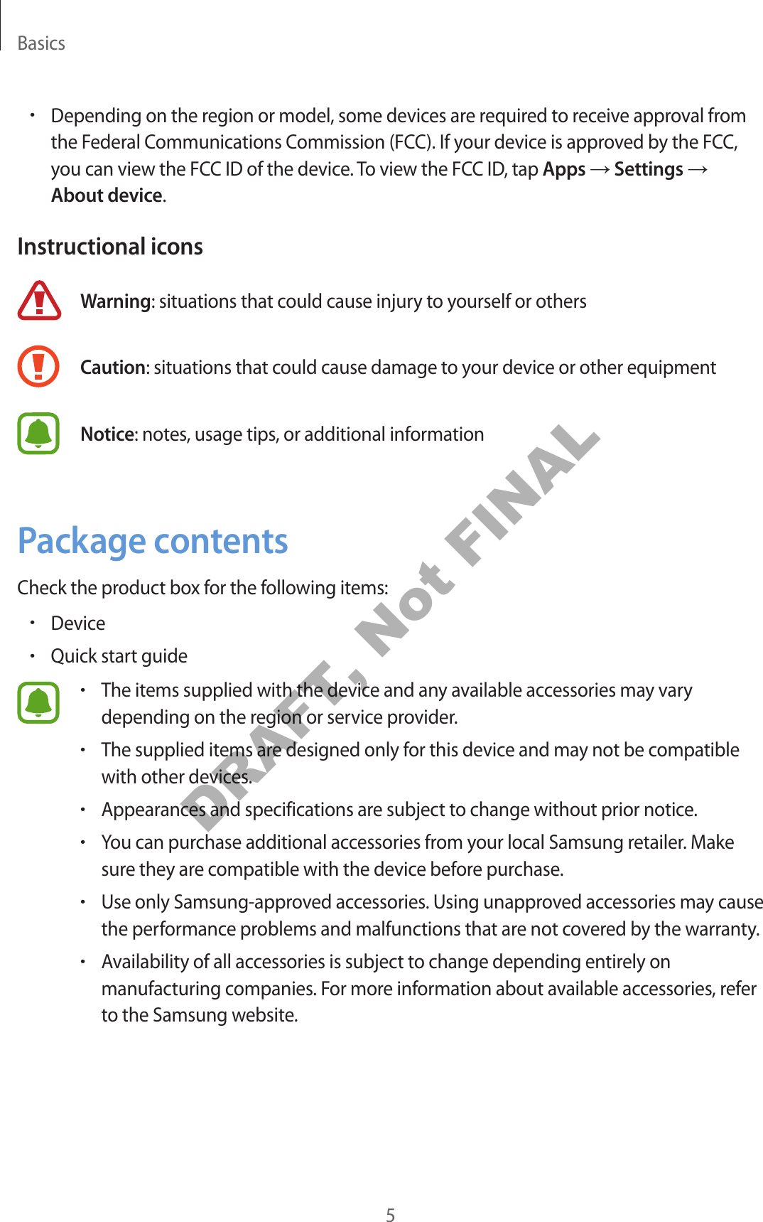 Basics5•Depending on the region or model , some devic es ar e r equir ed to r ec eiv e appr ov al fr omthe Federal Communications C ommission (FCC). If your device is appr ov ed b y the FCC,you can view the FCC ID of the device. To view the FCC ID, tap Apps → Settings →About device.Instructional iconsWarning: situations that could cause injury to yourself or othersCaution: situations that c ould cause damage t o y our device or other equipmen tNotice: notes , usage tips , or additional informationPackage c ont entsCheck the product box f or the f ollo wing it ems:•Device•Quick start guide•The items supplied with the devic e and an y a vailable ac cessories ma y varydepending on the region or service provider.•The supplied items ar e desig ned only f or this devic e and may not be c ompatiblewith other devices.•Appearances and specifica tions ar e subject to change without prior notice.•You can purchase additional ac cessories fr om y our local Samsung r etailer. Makesure they ar e compa tible with the device before purchase .•Use only Samsung-appro v ed acc essories. U sing unappr ov ed ac cessories ma y causethe performance pr oblems and malfunctions that are not co v er ed b y the warran ty.•A vailability of all acc essories is subject to change depending entirely onmanufacturing companies. For more information about a vailable ac c essories, r eferto the Samsung websit e .DRAFT, Not FINAL