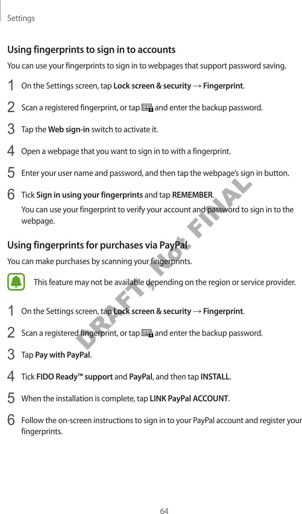 Settings64Using fingerprin ts to sig n in to ac c ountsYou can use your fingerprints to sign in to w ebpages that support password sa ving .1  On the Settings screen, tap Lock scr een &amp; security → Fingerprint.2  Scan a register ed fingerprint, or tap   and enter the backup passwor d .3  Tap the Web sign-in switch to activate it.4  Open a webpage that y ou w ant t o sign in t o with a fingerprint.5  Enter y our user name and passw or d , and then tap the w ebpage’s sign in button.6  Tick Sign in using your fingerprin ts and tap REMEMBER.You can use your fingerprint to verify your ac coun t and passw or d to sig n in t o the webpage.Using fingerprin ts f or pur chases via PayPalYou can make purchases by scanning your fingerprints .This f eatur e ma y not be a vailable depending on the r eg ion or service provider.1  On the Settings screen, tap Lock scr een &amp; security → Fingerprint.2  Scan a register ed fingerprint, or tap   and enter the backup passwor d .3  Tap P a y with PayP al.4  Tick FIDO Ready™ support and PayPal, and then tap INSTALL.5  When the installation is complet e , tap LINK P a yPal ACC OUNT.6  Follow the on-screen instructions to sign in to y our PayPal account and r eg ister y our fingerprints.DRAFT, Not FINAL