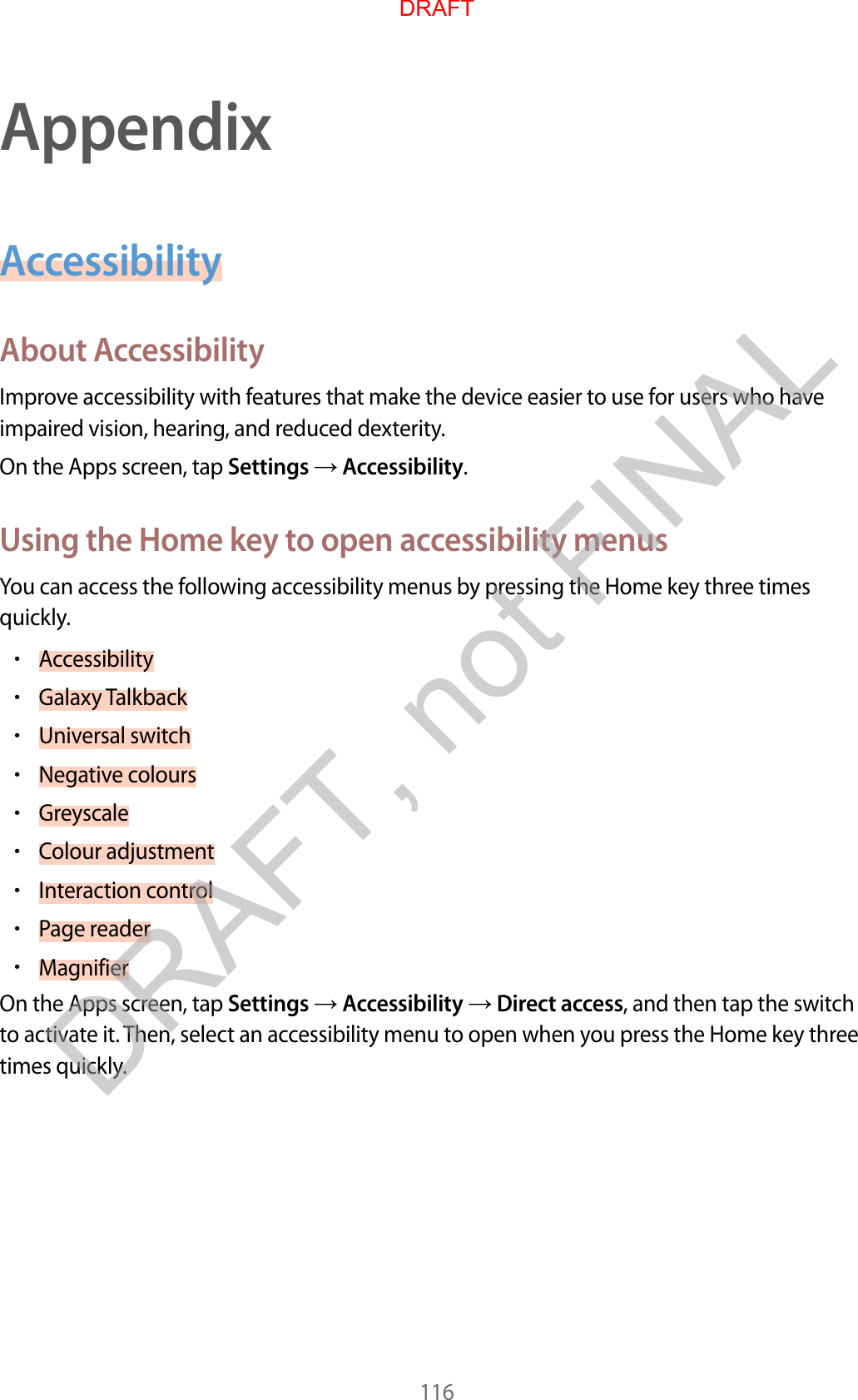 116AppendixAccessibilityAbout A c c essibilityImprove ac c essibility with featur es tha t make the device easier t o use f or users who ha v e impaired vision, hearing , and r educed de xterity.On the Apps screen, tap Settings  Accessibility.Using the Home k ey t o open ac c essibility menusYou can access the follo wing acc essibility menus by pr essing the Home key thr ee times quickly.•Accessibility•Galaxy T alkback•Universal switch•Negative c olours•Greyscale•Colour adjustment•Interaction control•P age r eader•MagnifierOn the Apps screen, tap Settings  Accessibility  Direct access, and then tap the switch to activate it. T hen, select an accessibility menu to open when you pr ess the Home key thr ee times quickly .DRAFTDRAFT, not FINAL