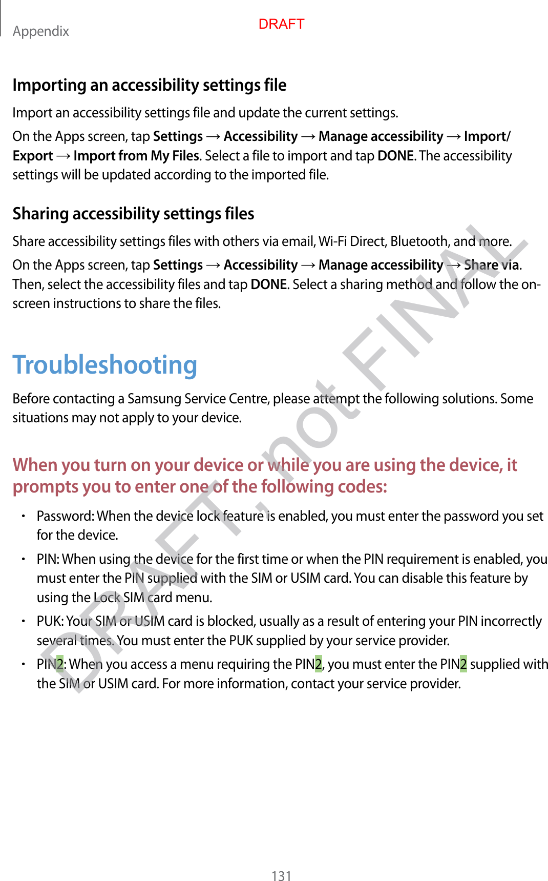 Appendix131Importing an accessibility settings fileImport an accessibility settings file and update the current settings .On the Apps screen, tap Settings  Accessibility  Manage accessibility  Import/Export  Import from My F iles. Select a file to import and tap DONE. The accessibility settings will be updated acc or ding t o the imported file.Sharing acc essibility settings filesShare acc essibility settings files with others via email, Wi-Fi Dir ect, Bluetooth, and mor e .On the Apps screen, tap Settings  Accessibility  Manage accessibility  Share via. Then, select the accessibility files and tap DONE. Select a sharing method and follo w the on-screen instructions to share the files .TroubleshootingBefor e con tacting a Samsung Service Centre, please attempt the follo wing solutions . Some situations may not apply t o y our device .When y ou turn on y our de vic e or while y ou ar e using the devic e , it prompts y ou t o ent er one of the f ollo wing c odes:•P assw or d: W hen the device lock f ea tur e is enabled , y ou must ent er the passw or d y ou set for the devic e .•PIN: When using the device f or the first time or when the PIN r equir ement is enabled , y ou must enter the PIN supplied with the SIM or USIM car d . You can disable this feature b y using the Lock SIM car d menu .•PUK: Your SIM or USIM card is blocked, usually as a r esult of en tering y our PIN inc orrectly several times . You must enter the PUK supplied by y our service provider.•PIN2: When y ou ac cess a menu r equiring the PIN2, you must ent er the PIN2 supplied with the SIM or USIM card . For more inf ormation, c ontact your service provider.DRAFTDRAFT, not FINAL