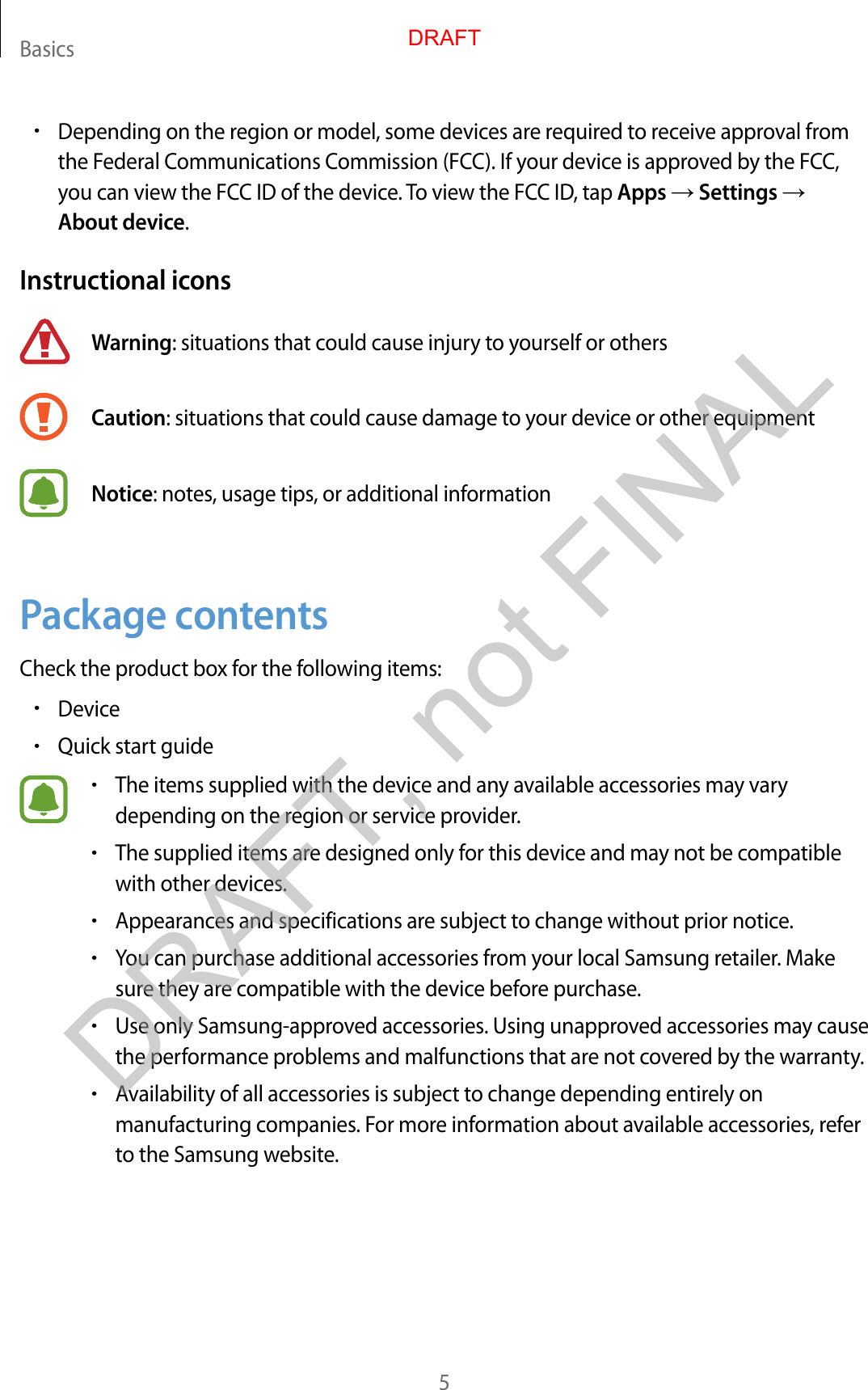 Basics5•Depending on the region or model , some devic es ar e r equir ed to r ec eiv e appr ov al fr omthe Federal Communications C ommission (FCC). If your device is appr ov ed b y the FCC,you can view the FCC ID of the device. To view the FCC ID, tap Apps → Settings →About device.Instructional iconsWarning: situations that could cause injury to yourself or othersCaution: situations that c ould cause damage t o y our device or other equipmen tNotice: notes , usage tips , or additional informationPackage c ont entsCheck the product box f or the f ollo wing it ems:•Device•Quick start guide•The items supplied with the devic e and an y a vailable ac cessories ma y varydepending on the region or service provider.•The supplied items ar e desig ned only f or this devic e and may not be c ompatiblewith other devices.•Appearances and specifica tions ar e subject to change without prior notice.•You can purchase additional ac cessories fr om y our local Samsung r etailer. Makesure they ar e compa tible with the device before purchase .•Use only Samsung-appro v ed acc essories. U sing unappr ov ed ac cessories ma y causethe performance pr oblems and malfunctions that are not co v er ed b y the warran ty.•A vailability of all acc essories is subject to change depending entirely onmanufacturing companies. For more information about a vailable ac c essories, r eferto the Samsung websit e .DRAFTDRAFT, not FINAL