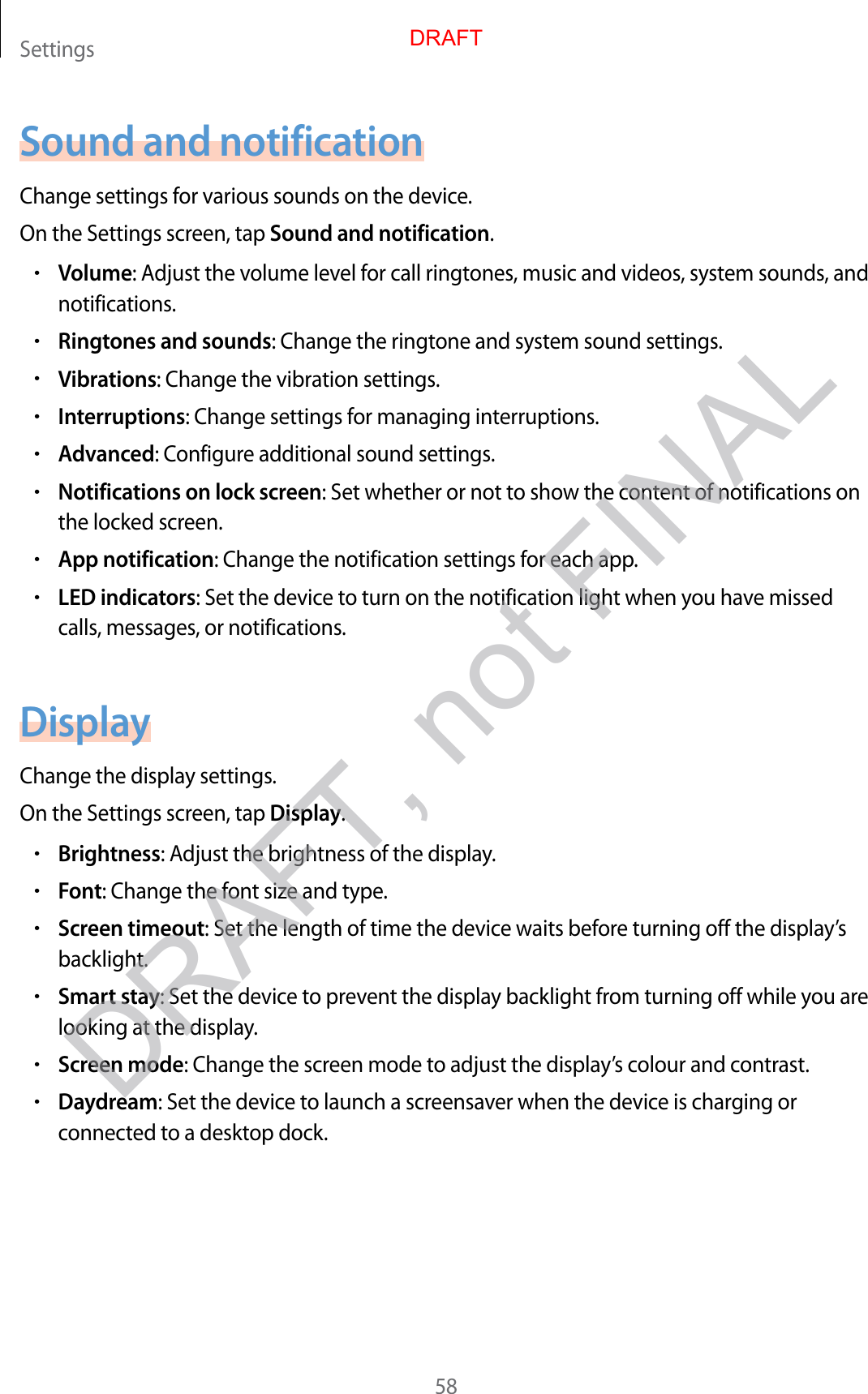 Settings58Sound and notificationChange settings for various sounds on the devic e .On the Settings screen, tap Sound and notification.•Volume: Adjust the v olume lev el f or call ringtones, music and videos, system sounds , and notifications.•Ringtones and sounds: Change the ringtone and system sound settings .•Vibrations: Change the vibration settings .•Interruptions: Change settings for manag ing int erruptions.•Advanced: Configur e additional sound settings .•Notifications on lock screen: Set whether or not to show the cont ent of notifica tions on the locked screen.•App notification: Change the notification settings for each app.•LED indicators: Set the device to turn on the notification light when y ou ha v e missed calls, messages , or notifications .DisplayChange the display settings .On the Settings screen, tap Display.•Brightness: Adjust the brightness of the displa y.•Font: Change the font siz e and type.•Screen timeout: Set the length of time the device waits befor e turning off the displa y’s backlight.•Smart stay: Set the device to prev en t the displa y backlight from turning off while you ar e looking at the display.•Screen mode: Change the screen mode to adjust the displa y’s colour and contrast.•Daydream: Set the device to launch a screensa v er when the devic e is char ging or connected to a desktop dock.DRAFTDRAFT, not FINAL