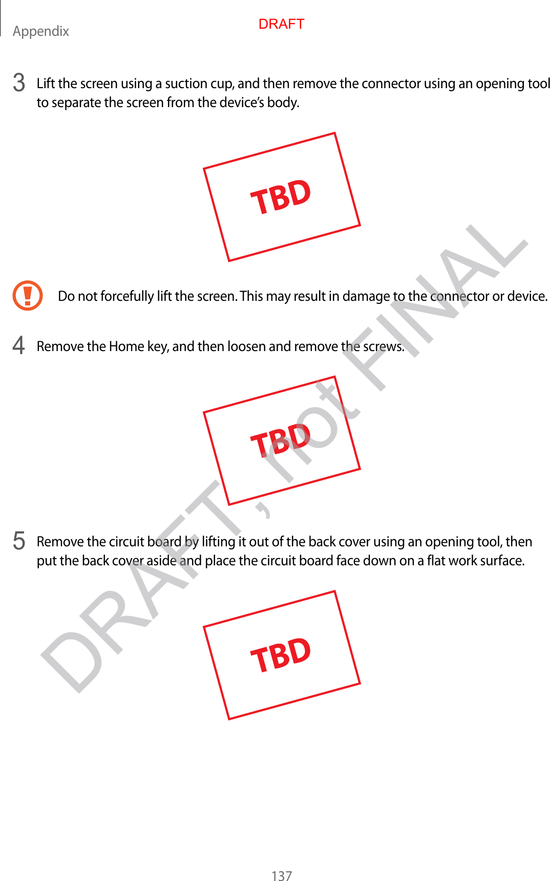 Appendix1373  Lift the screen using a suction cup, and then remove the connector using an opening tool to separate the screen from the device’s body.Do not forcefully lift the screen. This may result in damage to the connector or device.4  Remove the Home key, and then loosen and remove the screws.5  Remove the circuit board by lifting it out of the back cover using an opening tool, then put the back cover aside and place the circuit board face down on a flat work surface.DRAFTDRAFT, not FINAL