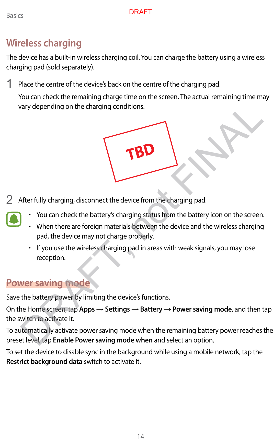 Basics14Wireless chargingThe device has a built-in wireless charging coil. You can charge the battery using a wireless charging pad (sold separately).1  Place the centre of the device’s back on the centre of the charging pad.You can check the remaining charge time on the screen. The actual remaining time may vary depending on the charging conditions.2  After fully charging, disconnect the device from the charging pad.•You can check the battery’s charging status from the battery icon on the screen.•When there are foreign materials between the device and the wireless charging pad, the device may not charge properly.•If you use the wireless charging pad in areas with weak signals, you may lose reception.Power saving modeSave the battery power by limiting the device’s functions.On the Home screen, tap Apps → Settings → Battery → Power saving mode, and then tap the switch to activate it.To automatically activate power saving mode when the remaining battery power reaches the preset level, tap Enable Power saving mode when and select an option.To set the device to disable sync in the background while using a mobile network, tap the Restrict background data switch to activate it.DRAFTDRAFT, not FINAL