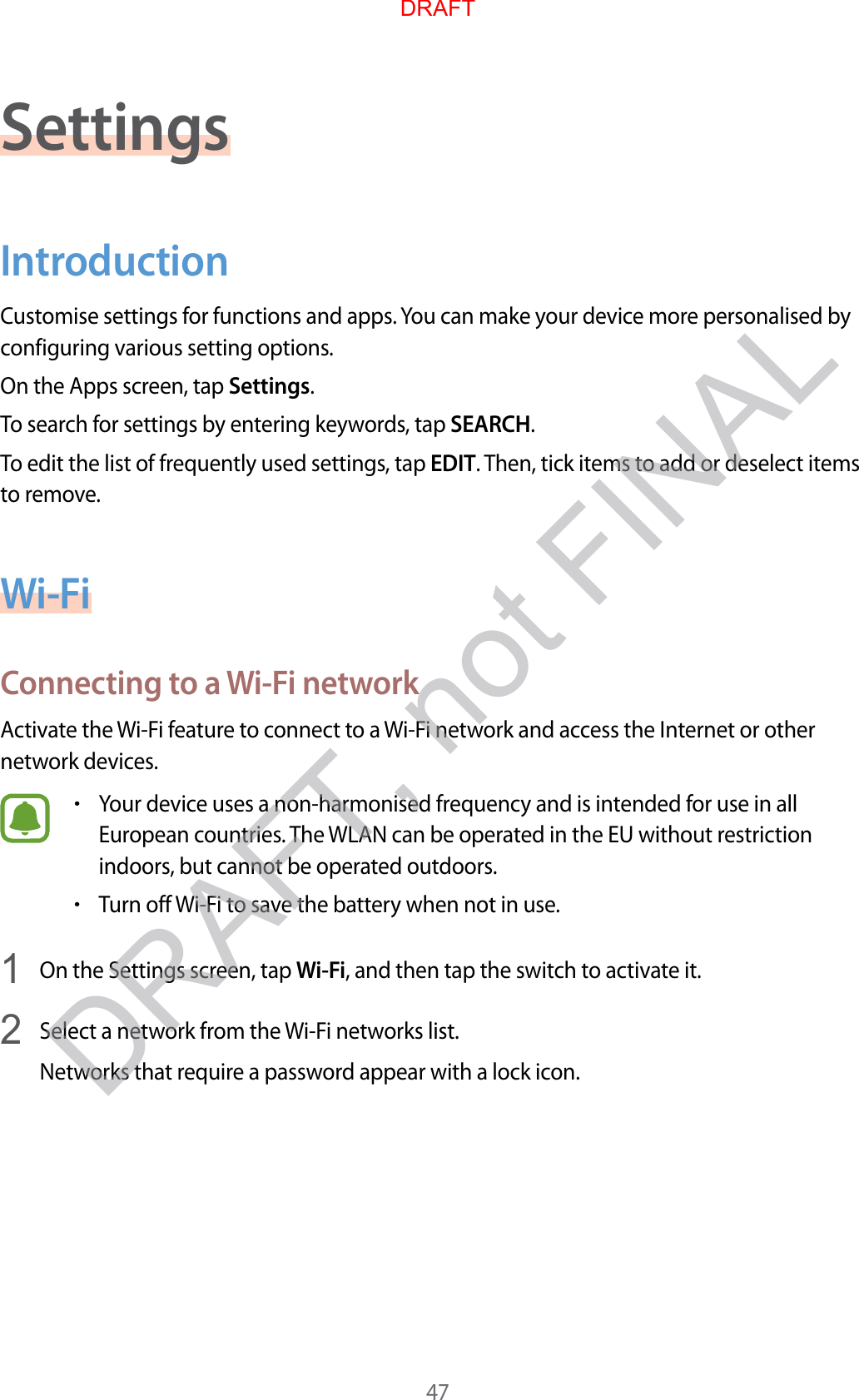 47SettingsIntroductionCustomise settings for functions and apps. You can make your device more personalised by configuring various setting options.On the Apps screen, tap Settings.To search for settings by entering keywords, tap SEARCH.To edit the list of frequently used settings, tap EDIT. Then, tick items to add or deselect items to remove.Wi-FiConnecting to a Wi-Fi networkActivate the Wi-Fi feature to connect to a Wi-Fi network and access the Internet or other network devices.•Your device uses a non-harmonised frequency and is intended for use in all European countries. The WLAN can be operated in the EU without restriction indoors, but cannot be operated outdoors.•Turn off Wi-Fi to save the battery when not in use.1  On the Settings screen, tap Wi-Fi, and then tap the switch to activate it.2  Select a network from the Wi-Fi networks list.Networks that require a password appear with a lock icon.DRAFTDRAFT, not FINAL