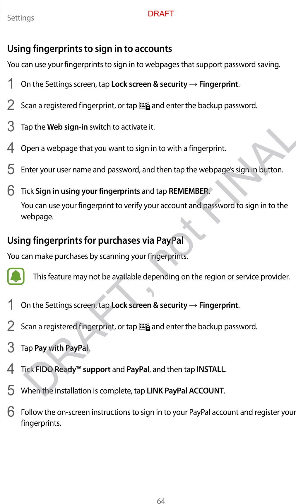 Settings64Using fingerprints to sign in to accountsYou can use your fingerprints to sign in to webpages that support password saving.1  On the Settings screen, tap Lock screen &amp; security → Fingerprint.2  Scan a registered fingerprint, or tap   and enter the backup password.3  Tap the Web sign-in switch to activate it.4  Open a webpage that you want to sign in to with a fingerprint.5  Enter your user name and password, and then tap the webpage’s sign in button.6  Tick Sign in using your fingerprints and tap REMEMBER.You can use your fingerprint to verify your account and password to sign in to the webpage.Using fingerprints for purchases via PayPalYou can make purchases by scanning your fingerprints.This feature may not be available depending on the region or service provider.1  On the Settings screen, tap Lock screen &amp; security → Fingerprint.2  Scan a registered fingerprint, or tap   and enter the backup password.3  Tap Pay with PayPal.4  Tick FIDO Ready™ support and PayPal, and then tap INSTALL.5  When the installation is complete, tap LINK PayPal ACCOUNT.6  Follow the on-screen instructions to sign in to your PayPal account and register your fingerprints.DRAFTDRAFT, not FINAL