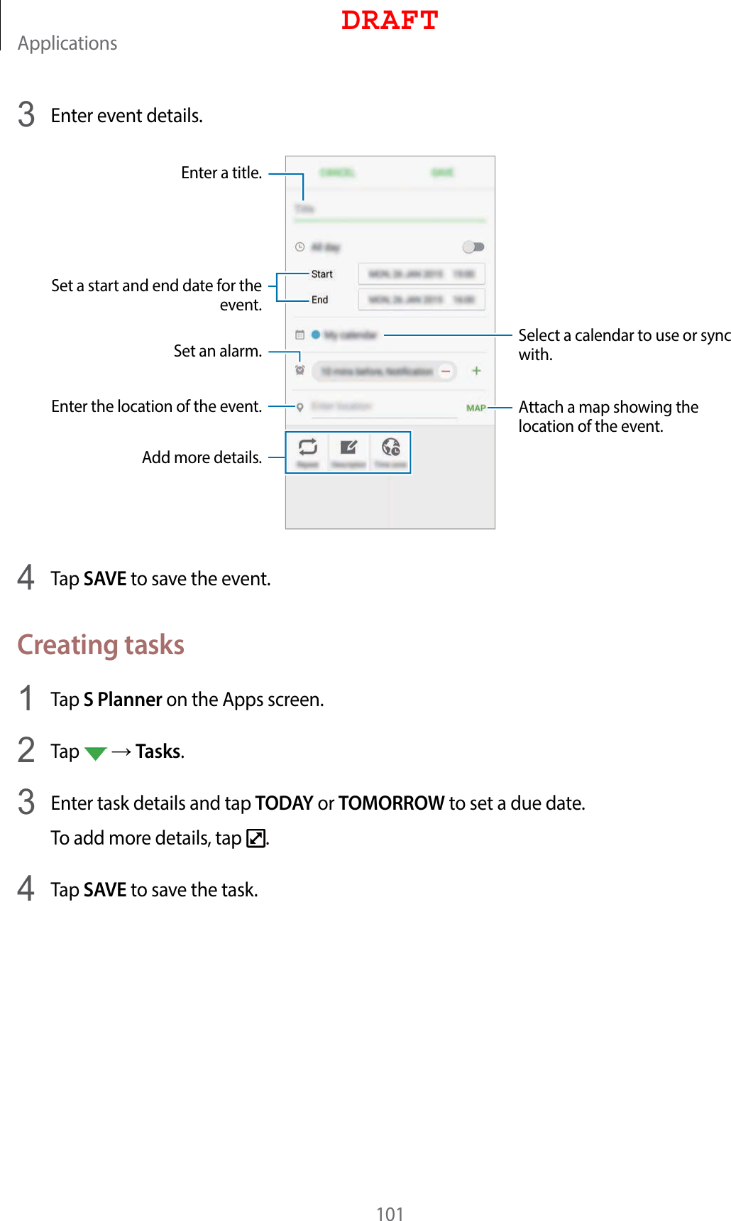 Applications1013  Enter event details.Select a calendar to use or sync with.Attach a map showing the location of the event.Enter the location of the event.Enter a title.Set a start and end date for the event.Add more details.Set an alarm.4  Tap SAVE to save the event.Creating tasks1  Tap S Planner on the Apps screen.2  Tap    Tasks.3  Enter task details and tap TODAY or TOMORROW to set a due date.To add more details, tap  .4  Tap SAVE to save the task.DRAFT