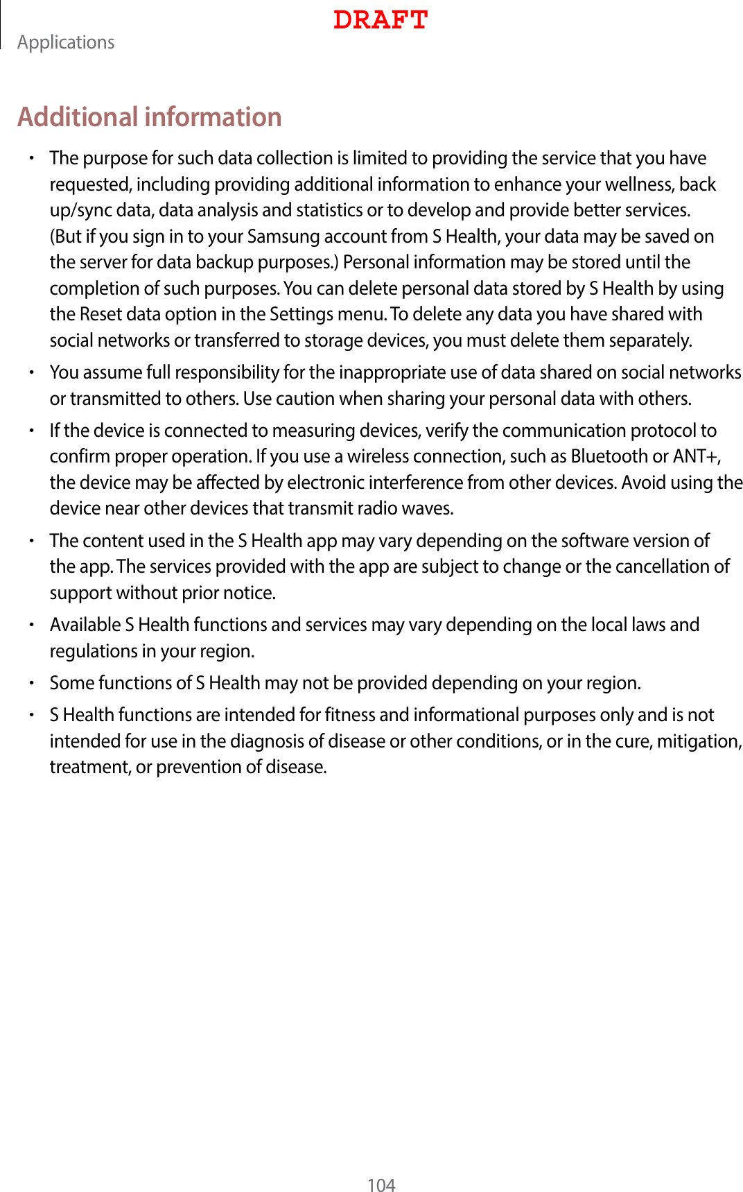 Applications104Additional information•The purpose for such data collection is limited to providing the service that you have requested, including providing additional information to enhance your wellness, back up/sync data, data analysis and statistics or to develop and provide better services. (But if you sign in to your Samsung account from S Health, your data may be saved on the server for data backup purposes.) Personal information may be stored until the completion of such purposes. You can delete personal data stored by S Health by using the Reset data option in the Settings menu. To delete any data you have shared with social networks or transferred to storage devices, you must delete them separately.•You assume full responsibility for the inappropriate use of data shared on social networks or transmitted to others. Use caution when sharing your personal data with others.•If the device is connected to measuring devices, verify the communication protocol to confirm proper operation. If you use a wireless connection, such as Bluetooth or ANT+, the device may be affected by electronic interference from other devices. Avoid using the device near other devices that transmit radio waves.•The content used in the S Health app may vary depending on the software version of the app. The services provided with the app are subject to change or the cancellation of support without prior notice.•Available S Health functions and services may vary depending on the local laws and regulations in your region.•Some functions of S Health may not be provided depending on your region.•S Health functions are intended for fitness and informational purposes only and is not intended for use in the diagnosis of disease or other conditions, or in the cure, mitigation, treatment, or prevention of disease.DRAFT
