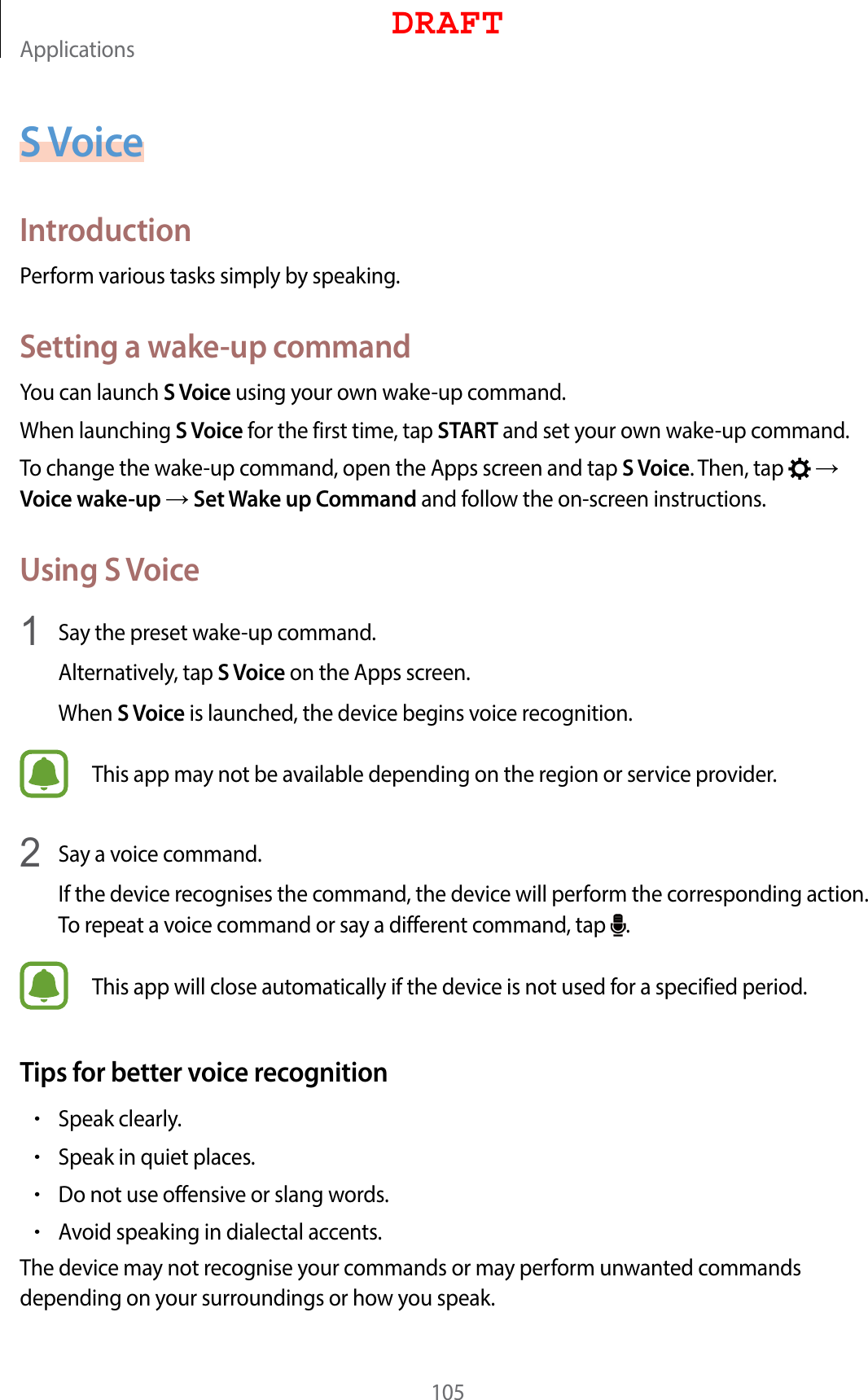 Applications105S VoiceIntroductionPerform various tasks simply by speaking.Setting a wake-up commandYou can launch S Voice using your own wake-up command.When launching S Voice for the first time, tap START and set your own wake-up command.To change the wake-up command, open the Apps screen and tap S Voice. Then, tap    Voice wake-up  Set Wake up Command and follow the on-screen instructions.Using S Voice1  Say the preset wake-up command.Alternatively, tap S Voice on the Apps screen.When S Voice is launched, the device begins voice recognition.This app may not be available depending on the region or service provider.2  Say a voice command.If the device recognises the command, the device will perform the corresponding action. To repeat a voice command or say a different command, tap  .This app will close automatically if the device is not used for a specified period.Tips for better voice recognition•Speak clearly.•Speak in quiet places.•Do not use offensive or slang words.•Avoid speaking in dialectal accents.The device may not recognise your commands or may perform unwanted commands depending on your surroundings or how you speak.DRAFT
