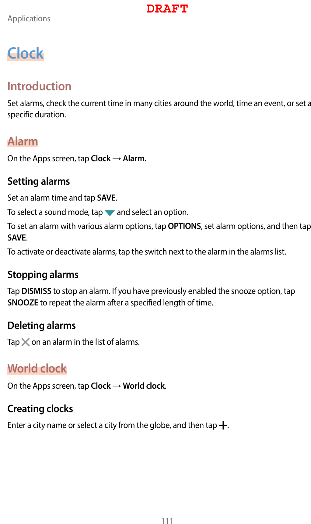 Applications111ClockIntroductionSet alarms, check the current time in many cities around the world, time an event, or set a specific duration.AlarmOn the Apps screen, tap Clock  Alarm.Setting alarmsSet an alarm time and tap SAVE.To select a sound mode, tap   and select an option.To set an alarm with various alarm options, tap OPTIONS, set alarm options, and then tap SAVE.To activate or deactivate alarms, tap the switch next to the alarm in the alarms list.Stopping alarmsTap DISMISS to stop an alarm. If you have previously enabled the snooze option, tap SNOOZE to repeat the alarm after a specified length of time.Deleting alarmsTap   on an alarm in the list of alarms.World clockOn the Apps screen, tap Clock  World clock.Creating clocksEnter a city name or select a city from the globe, and then tap  .DRAFT