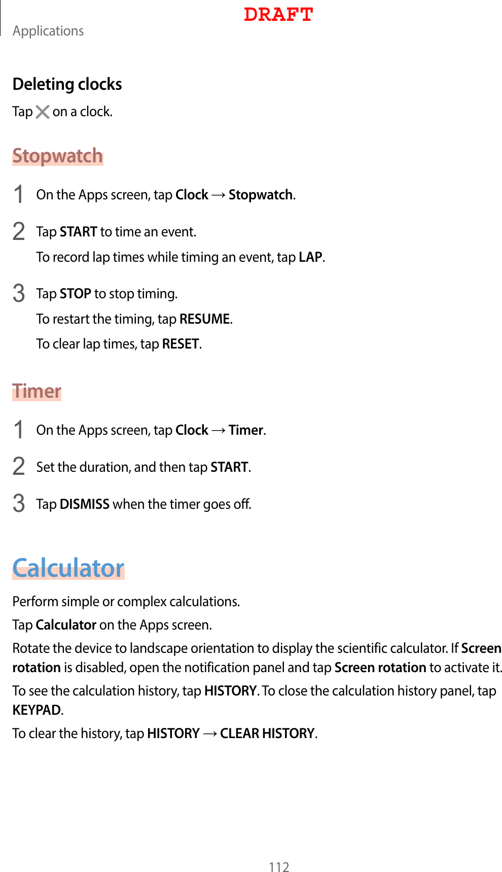 Applications112Deleting clocksTap   on a clock.Stopwatch1  On the Apps screen, tap Clock  Stopwatch.2  Tap START to time an event.To record lap times while timing an event, tap LAP.3  Tap STOP to stop timing.To restart the timing, tap RESUME.To clear lap times, tap RESET.Timer1  On the Apps screen, tap Clock  Timer.2  Set the duration, and then tap START.3  Tap DISMISS when the timer goes off.CalculatorPerform simple or complex calculations.Tap Calculator on the Apps screen.Rotate the device to landscape orientation to display the scientific calculator. If Screen rotation is disabled, open the notification panel and tap Screen rotation to activate it.To see the calculation history, tap HISTORY. To close the calculation history panel, tap KEYPAD.To clear the history, tap HISTORY  CLEAR HISTORY.DRAFT