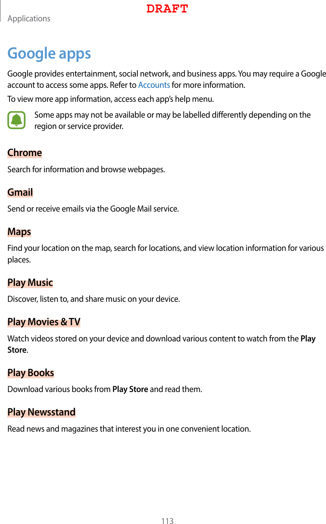 Applications113Google appsGoogle provides entertainment, social network, and business apps. You may require a Google account to access some apps. Refer to Accounts for more information.To view more app information, access each app’s help menu.Some apps may not be available or may be labelled differently depending on the region or service provider.ChromeSearch for information and browse webpages.GmailSend or receive emails via the Google Mail service.MapsFind your location on the map, search for locations, and view location information for various places.Play MusicDiscover, listen to, and share music on your device.Play Movies &amp; TVWatch videos stored on your device and download various content to watch from the Play Store.Play BooksDownload various books from Play Store and read them.Play NewsstandRead news and magazines that interest you in one convenient location.DRAFT
