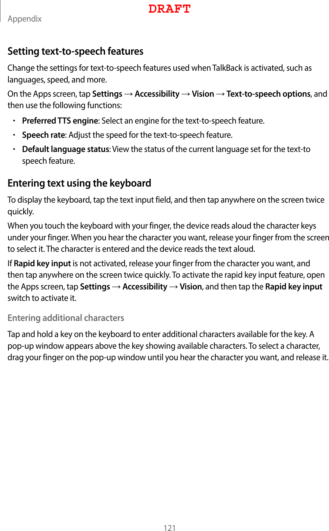 Appendix121Setting text-to-speech featuresChange the settings for text-to-speech features used when TalkBack is activated, such as languages, speed, and more.On the Apps screen, tap Settings  Accessibility  Vision  Text-to-speech options, and then use the following functions:•Preferred TTS engine: Select an engine for the text-to-speech feature.•Speech rate: Adjust the speed for the text-to-speech feature.•Default language status: View the status of the current language set for the text-to speech feature.Entering text using the keyboardTo display the keyboard, tap the text input field, and then tap anywhere on the screen twice quickly.When you touch the keyboard with your finger, the device reads aloud the character keys under your finger. When you hear the character you want, release your finger from the screen to select it. The character is entered and the device reads the text aloud.If Rapid key input is not activated, release your finger from the character you want, and then tap anywhere on the screen twice quickly. To activate the rapid key input feature, open the Apps screen, tap Settings  Accessibility  Vision, and then tap the Rapid key input switch to activate it.Entering additional charactersTap and hold a key on the keyboard to enter additional characters available for the key. A pop-up window appears above the key showing available characters. To select a character, drag your finger on the pop-up window until you hear the character you want, and release it.DRAFT