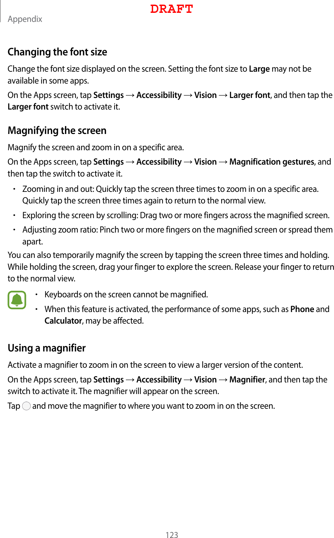 Appendix123Changing the font sizeChange the font size displayed on the screen. Setting the font size to Large may not be available in some apps.On the Apps screen, tap Settings  Accessibility  Vision  Larger font, and then tap the Larger font switch to activate it.Magnifying the screenMagnify the screen and zoom in on a specific area.On the Apps screen, tap Settings  Accessibility  Vision  Magnification gestures, and then tap the switch to activate it.•Zooming in and out: Quickly tap the screen three times to zoom in on a specific area. Quickly tap the screen three times again to return to the normal view.•Exploring the screen by scrolling: Drag two or more fingers across the magnified screen.•Adjusting zoom ratio: Pinch two or more fingers on the magnified screen or spread them apart.You can also temporarily magnify the screen by tapping the screen three times and holding. While holding the screen, drag your finger to explore the screen. Release your finger to return to the normal view.•Keyboards on the screen cannot be magnified.•When this feature is activated, the performance of some apps, such as Phone and Calculator, may be affected.Using a magnifierActivate a magnifier to zoom in on the screen to view a larger version of the content.On the Apps screen, tap Settings  Accessibility  Vision  Magnifier, and then tap the switch to activate it. The magnifier will appear on the screen.Tap   and move the magnifier to where you want to zoom in on the screen.DRAFT