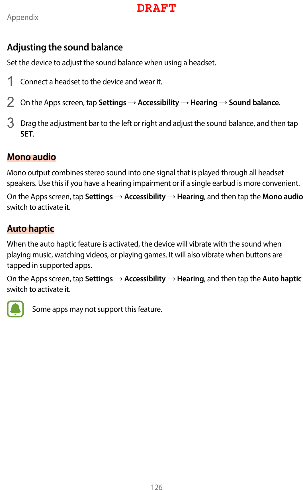 Appendix126Adjusting the sound balanceSet the device to adjust the sound balance when using a headset.1  Connect a headset to the device and wear it.2  On the Apps screen, tap Settings  Accessibility  Hearing  Sound balance.3  Drag the adjustment bar to the left or right and adjust the sound balance, and then tap SET.Mono audioMono output combines stereo sound into one signal that is played through all headset speakers. Use this if you have a hearing impairment or if a single earbud is more convenient.On the Apps screen, tap Settings  Accessibility  Hearing, and then tap the Mono audio switch to activate it.Auto hapticWhen the auto haptic feature is activated, the device will vibrate with the sound when playing music, watching videos, or playing games. It will also vibrate when buttons are tapped in supported apps.On the Apps screen, tap Settings  Accessibility  Hearing, and then tap the Auto haptic switch to activate it.Some apps may not support this feature.DRAFT