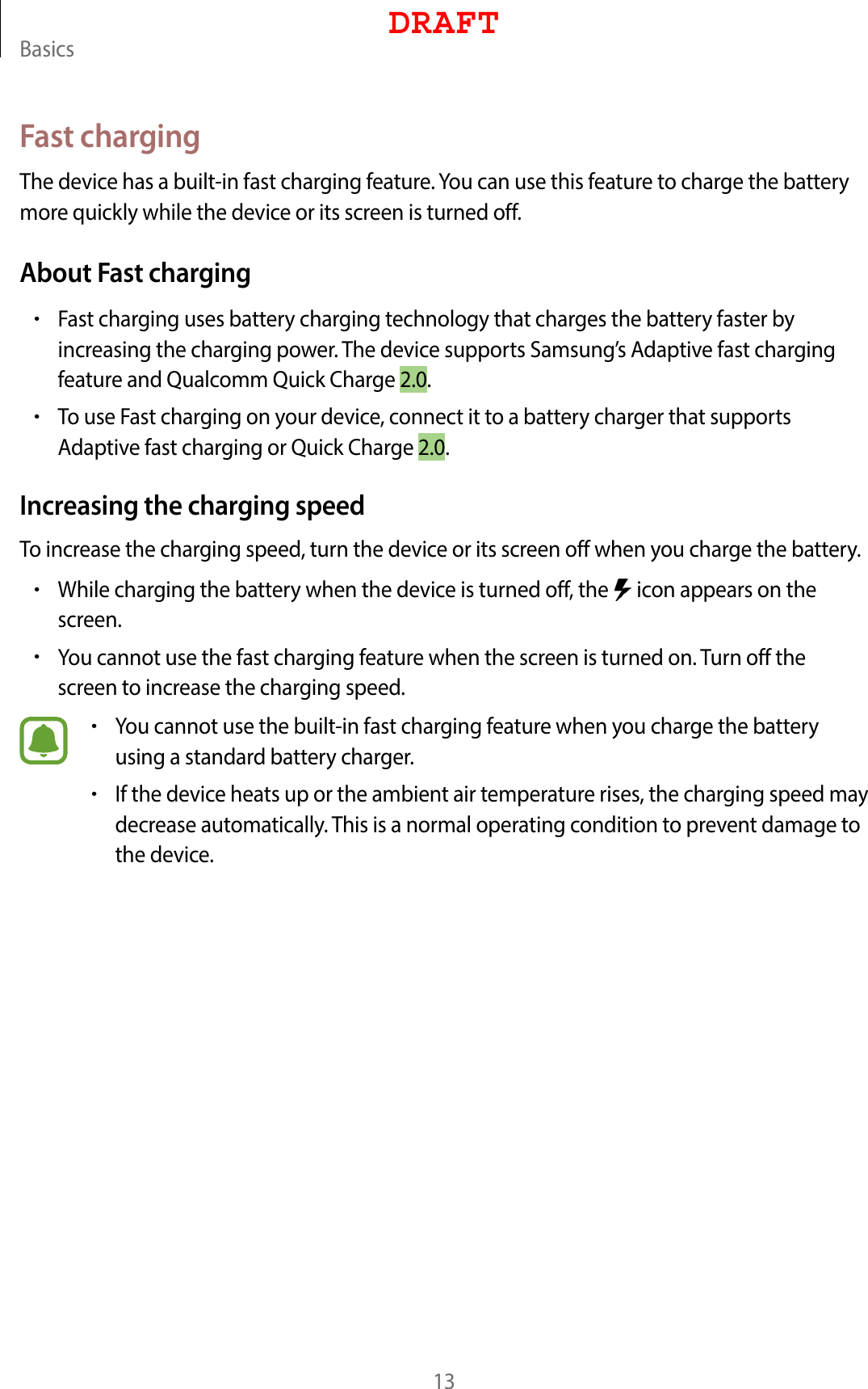 Basics13Fast chargingThe device has a built-in fast charging feature. You can use this feature to charge the battery more quickly while the device or its screen is turned off.About Fast charging•Fast charging uses battery charging technology that charges the battery faster by increasing the charging power. The device supports Samsung’s Adaptive fast charging feature and Qualcomm Quick Charge 2.0.•To use Fast charging on your device, connect it to a battery charger that supports Adaptive fast charging or Quick Charge 2.0.Increasing the charging speedTo increase the charging speed, turn the device or its screen off when you charge the battery.•While charging the battery when the device is turned off, the   icon appears on the screen.•You cannot use the fast charging feature when the screen is turned on. Turn off the screen to increase the charging speed.•You cannot use the built-in fast charging feature when you charge the battery using a standard battery charger.•If the device heats up or the ambient air temperature rises, the charging speed may decrease automatically. This is a normal operating condition to prevent damage to the device.DRAFT