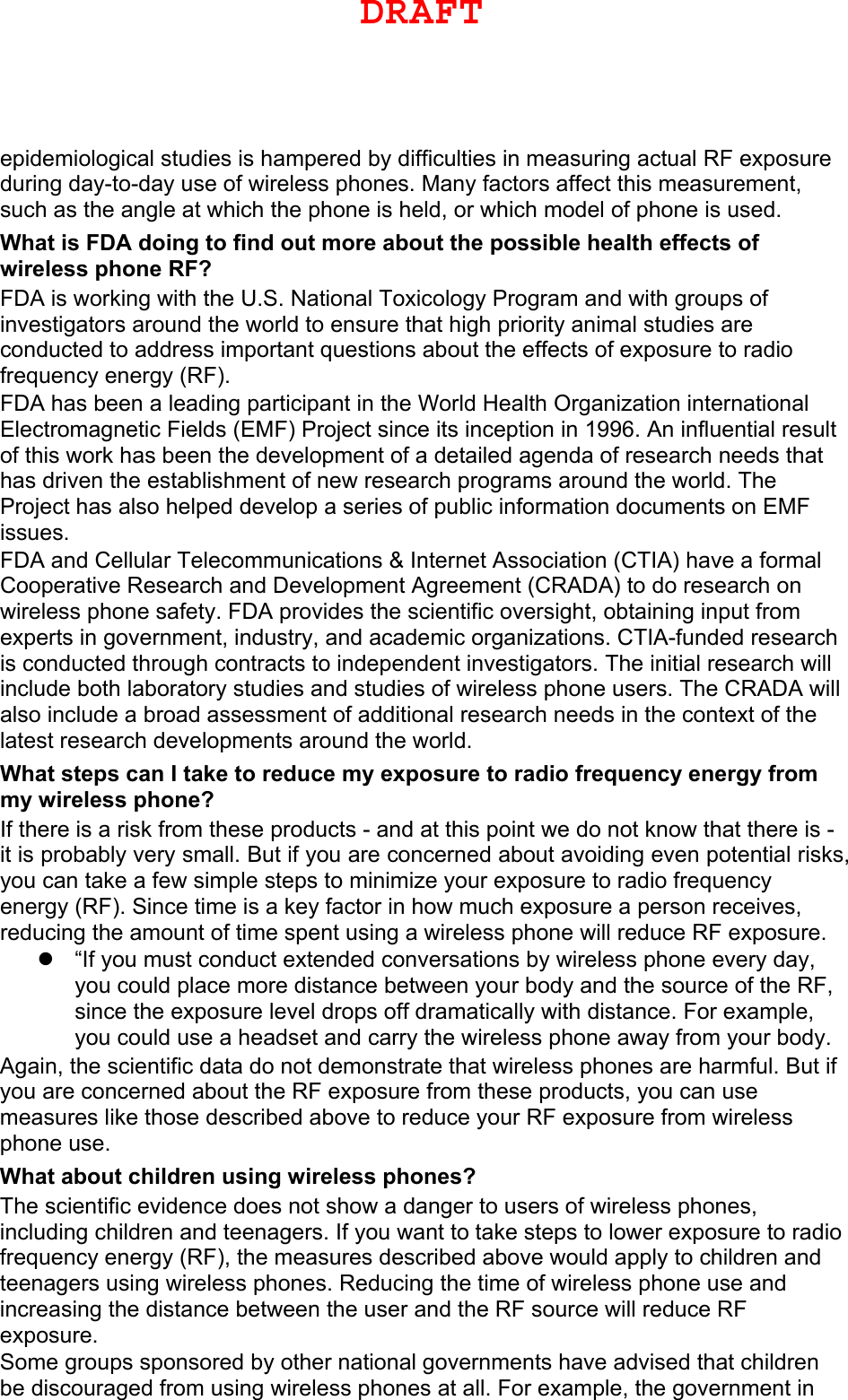 epidemiological studies is hampered by difficulties in measuring actual RF exposure during day-to-day use of wireless phones. Many factors affect this measurement, such as the angle at which the phone is held, or which model of phone is used. What is FDA doing to find out more about the possible health effects of wireless phone RF? FDA is working with the U.S. National Toxicology Program and with groups of investigators around the world to ensure that high priority animal studies are conducted to address important questions about the effects of exposure to radio frequency energy (RF). FDA has been a leading participant in the World Health Organization international Electromagnetic Fields (EMF) Project since its inception in 1996. An influential result of this work has been the development of a detailed agenda of research needs that has driven the establishment of new research programs around the world. The Project has also helped develop a series of public information documents on EMF issues. FDA and Cellular Telecommunications &amp; Internet Association (CTIA) have a formal Cooperative Research and Development Agreement (CRADA) to do research on wireless phone safety. FDA provides the scientific oversight, obtaining input from experts in government, industry, and academic organizations. CTIA-funded research is conducted through contracts to independent investigators. The initial research will include both laboratory studies and studies of wireless phone users. The CRADA will also include a broad assessment of additional research needs in the context of the latest research developments around the world. What steps can I take to reduce my exposure to radio frequency energy from my wireless phone? If there is a risk from these products - and at this point we do not know that there is - it is probably very small. But if you are concerned about avoiding even potential risks, you can take a few simple steps to minimize your exposure to radio frequency energy (RF). Since time is a key factor in how much exposure a person receives, reducing the amount of time spent using a wireless phone will reduce RF exposure. “If you must conduct extended conversations by wireless phone every day,you could place more distance between your body and the source of the RF,since the exposure level drops off dramatically with distance. For example,you could use a headset and carry the wireless phone away from your body.Again, the scientific data do not demonstrate that wireless phones are harmful. But if you are concerned about the RF exposure from these products, you can use measures like those described above to reduce your RF exposure from wireless phone use. What about children using wireless phones? The scientific evidence does not show a danger to users of wireless phones, including children and teenagers. If you want to take steps to lower exposure to radio frequency energy (RF), the measures described above would apply to children and teenagers using wireless phones. Reducing the time of wireless phone use and increasing the distance between the user and the RF source will reduce RF exposure. Some groups sponsored by other national governments have advised that children be discouraged from using wireless phones at all. For example, the government in DRAFT