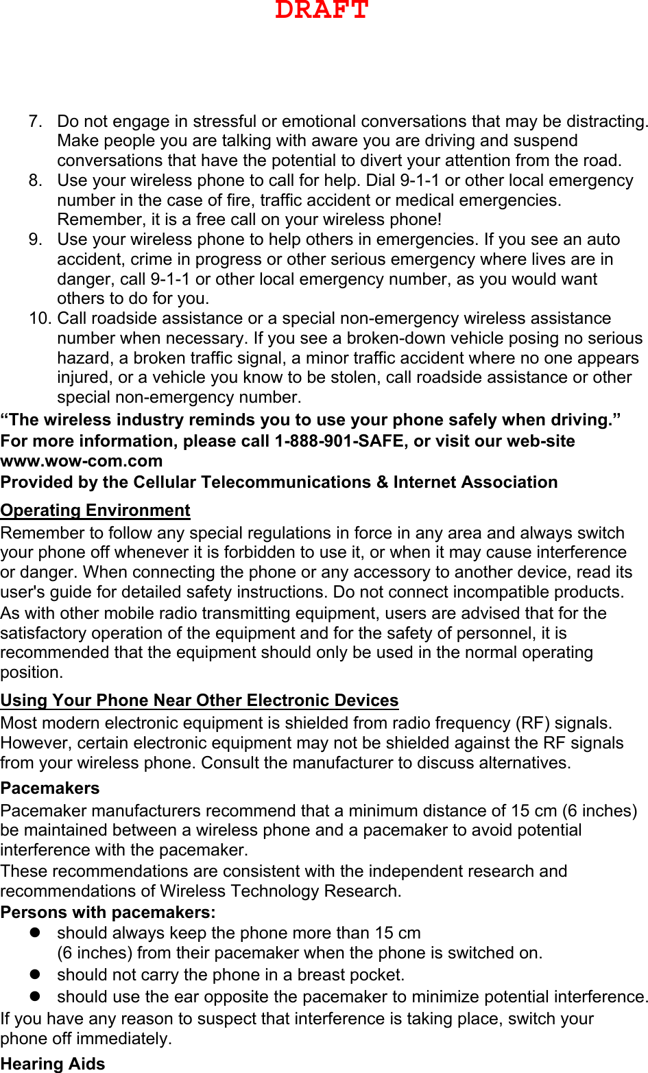 7. Do not engage in stressful or emotional conversations that may be distracting.Make people you are talking with aware you are driving and suspendconversations that have the potential to divert your attention from the road.8. Use your wireless phone to call for help. Dial 9-1-1 or other local emergencynumber in the case of fire, traffic accident or medical emergencies.Remember, it is a free call on your wireless phone!9. Use your wireless phone to help others in emergencies. If you see an autoaccident, crime in progress or other serious emergency where lives are indanger, call 9-1-1 or other local emergency number, as you would wantothers to do for you.10. Call roadside assistance or a special non-emergency wireless assistancenumber when necessary. If you see a broken-down vehicle posing no serioushazard, a broken traffic signal, a minor traffic accident where no one appearsinjured, or a vehicle you know to be stolen, call roadside assistance or otherspecial non-emergency number.“The wireless industry reminds you to use your phone safely when driving.” For more information, please call 1-888-901-SAFE, or visit our web-site www.wow-com.com Provided by the Cellular Telecommunications &amp; Internet Association Operating Environment Remember to follow any special regulations in force in any area and always switch your phone off whenever it is forbidden to use it, or when it may cause interference or danger. When connecting the phone or any accessory to another device, read its user&apos;s guide for detailed safety instructions. Do not connect incompatible products. As with other mobile radio transmitting equipment, users are advised that for the satisfactory operation of the equipment and for the safety of personnel, it is recommended that the equipment should only be used in the normal operating position. Using Your Phone Near Other Electronic Devices Most modern electronic equipment is shielded from radio frequency (RF) signals. However, certain electronic equipment may not be shielded against the RF signals from your wireless phone. Consult the manufacturer to discuss alternatives. Pacemakers Pacemaker manufacturers recommend that a minimum distance of 15 cm (6 inches) be maintained between a wireless phone and a pacemaker to avoid potential interference with the pacemaker. These recommendations are consistent with the independent research and recommendations of Wireless Technology Research. Persons with pacemakers: should always keep the phone more than 15 cm(6 inches) from their pacemaker when the phone is switched on.should not carry the phone in a breast pocket.should use the ear opposite the pacemaker to minimize potential interference.If you have any reason to suspect that interference is taking place, switch your phone off immediately. Hearing Aids DRAFT