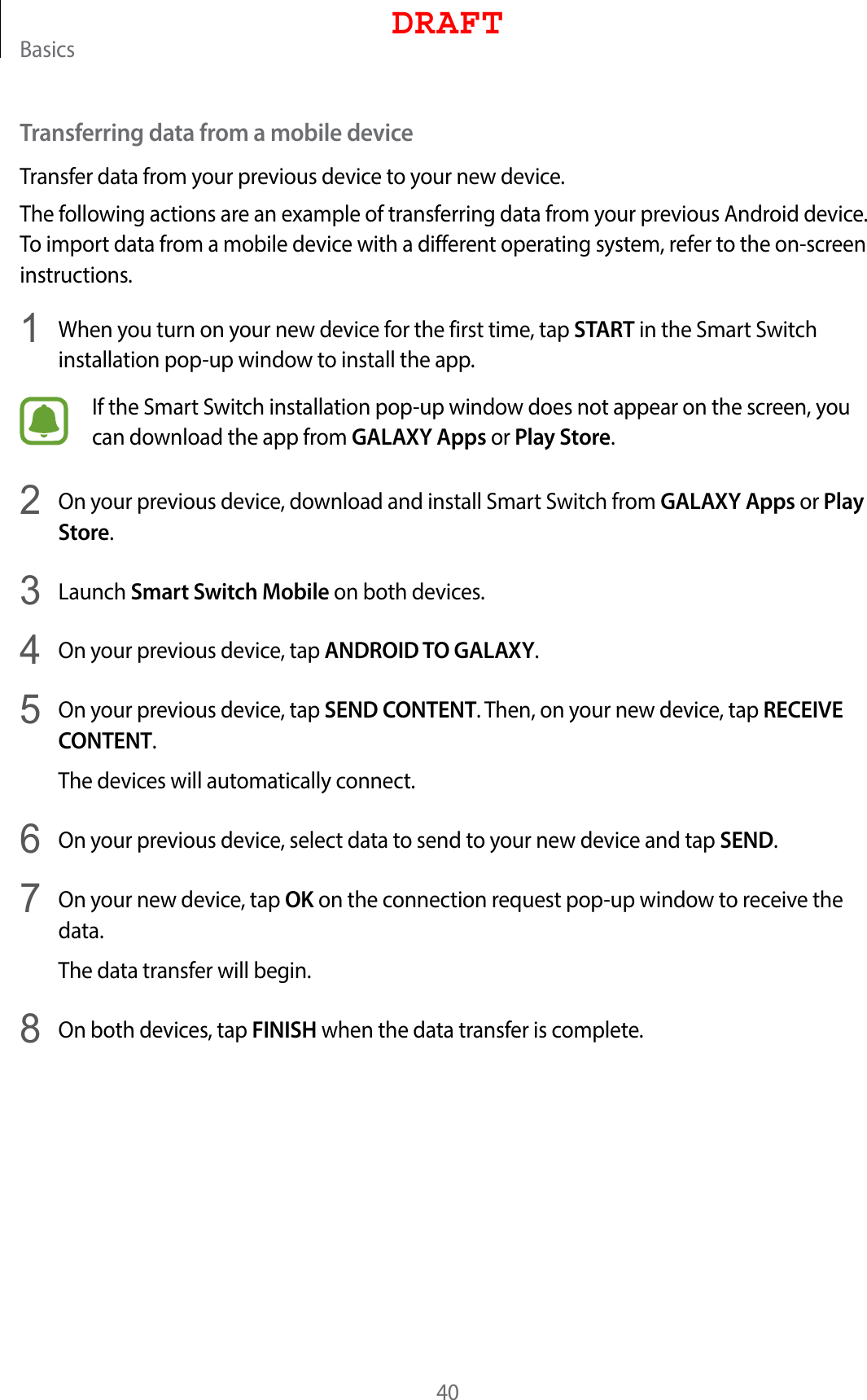 Basics40Transferring data from a mobile deviceTransfer data from your previous device to your new device.The following actions are an example of transferring data from your previous Android device. To import data from a mobile device with a different operating system, refer to the on-screen instructions.1  When you turn on your new device for the first time, tap START in the Smart Switch installation pop-up window to install the app.If the Smart Switch installation pop-up window does not appear on the screen, you can download the app from GALAXY Apps or Play Store.2  On your previous device, download and install Smart Switch from GALAXY Apps or Play Store.3  Launch Smart Switch Mobile on both devices.4  On your previous device, tap ANDROID TO GALAXY.5  On your previous device, tap SEND CONTENT. Then, on your new device, tap RECEIVE CONTENT.The devices will automatically connect.6  On your previous device, select data to send to your new device and tap SEND.7  On your new device, tap OK on the connection request pop-up window to receive the data.The data transfer will begin.8  On both devices, tap FINISH when the data transfer is complete.DRAFT